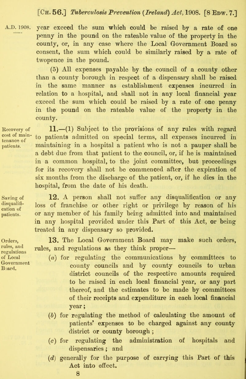 Recovery of cost of main* tenance of patients. Saving of disqualifi- cation of patients. Orders, rules, and regulations of Local Government Board. [Ch. 56.] Tuberculosis Prevention {Ireland) Act, 1908. [8 Edw. 7.] penny in the pound on the rateable value of the property in the county, or, in any case where the Local Government Board so consent, the sum which could be similarly raised by a rate of twopence in the pound. (5) All expenses payable by the council of a county other than a county borough in respect of a dispensary shall be raised in the same manner as establishment expenses incurred in relation to a hospital, and shall not in any local financial year exceed the sum which could be raised by a rate of one penny in the pound on the rateable value of the property in the county. 11. —(1) Subject to the provisions of any rules with regard to patients admitted on special terms, all expenses incurred in maintaining in a hospital a patient who is not a pauper shall be a debt due from that patient to the council, or, if he is maintained in a common hospital, to the joint committee, but proceedings for its recovery shall not be commenced after the expiration of six months from the discharge of the patient, or, if he dies in the hospital, from the date of his death. 12. A person shall not suffer any disqualification or any loss of franchise or other right or privilege by reason of his or any member of his family being admitted into and maintained in any hospital provided under this Part of this Act, or being treated in any dispensary so provided. 13. The Local Government Board may make such orders, rules, and regulations as they think proper— {a) for regulating the communications by committees to county councils and by county councils to urban district councils of the respective amounts required to be raised in each local financial year, or any part thereof, and the estimates to be made by committees of their receipts and expenditure in each local financial year; {b) for regulating the method of calculating the amount of patients* expenses to be charged against any county district or county borough ; (c) for regulating the administration of hospitals and dispensaries ; and (d) generally for the purpose of carrying this Part of this Act into effect.