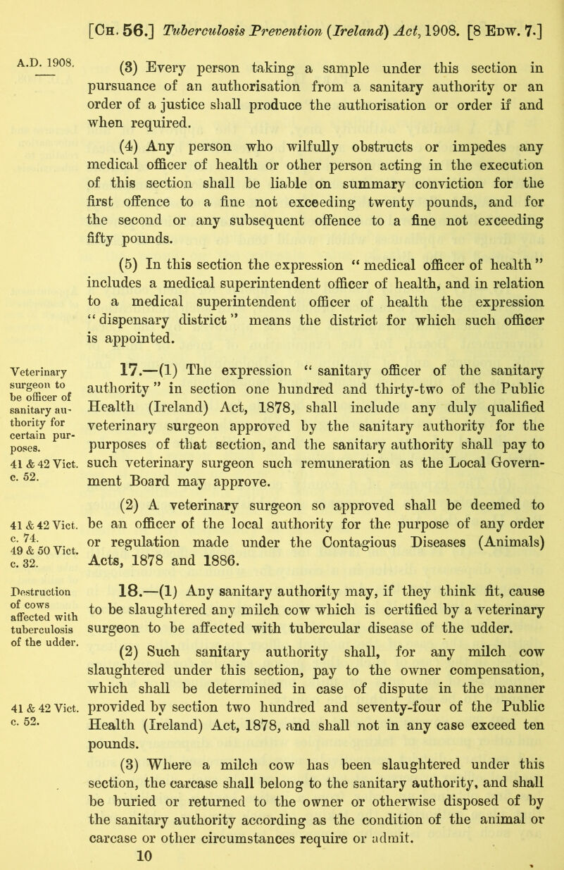 A.D.1908. Veterinary surgeon to be officer of sanitary au- thority for certain pur- poses. 41 & 42 Viet, c. 52. 41 & 42 Viet, c. 74. 49 & 50 Viet, c. 32. Destruction of cows affected with tuberculosis of the udder. 41 & 42 Viet, c. 52. (3) Every person taking a sample under this section in pursuance of an authorisation from a sanitary authority or an order of a justice shall produce the authorisation or order if and when required. (4) Any person who wilfully obstructs or impedes any medical officer of health or other person acting in the execution of this section shall he liable on summary conviction for the first offence to a fine not exceeding twenty pounds, and for the second or any subsequent offence to a fine not exceeding fifty pounds. (5) In this section the expression “ medical officer of health ” includes a medical superintendent officer of health, and in relation to a medical superintendent officer of health the expression “ dispensary district ” means the district for which such officer is appointed. 17. —(1) The expression “ sanitary officer of the sanitary authority ” in section one hundred and thirty-two of the Public Health (Ireland) Act, 1878, shall include any duly qualified veterinary surgeon approved by the sanitary authority for the purposes of that section, and the sanitary authority shall pay to such veterinary surgeon such remuneration as the Local Govern- ment Board may approve. (2) A veterinary surgeon so approved shall be deemed to be an officer of the local authority for the purpose of any order or regulation made under the Contagious Diseases (Animals) Acts, 1878 and 1886. 18. —*(1) Auy sanitary authority may, if they think fit, cause to be slaughtered any milch cow which is certified by a veterinary surgeon to be affected with tubercular disease of the udder. (2) Such sanitary authority shall, for any milch cow slaughtered under this section, pay to the owner compensation, which shall be determined in case of dispute in the manner provided by section two hundred and seventy-four of the Public Health (Ireland) Act, 1878, and shall not in any case exceed ten pounds. (3) Where a milch cow has been slaughtered under this section, the carcase shall belong to the sanitary authority, and shall be buried or returned to the owner or otherwise disposed of by the sanitary authority according as the condition of the animal or carcase or other circumstances require or admit.