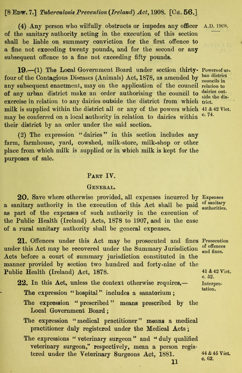 (4) Any person who wilfully obstructs or impedes any officer of the sanitary authority acting in the execution of this section shall be liable on summary conviction for the first offence to a fine not exceeding twenty pounds, and for the second or any subsequent offence to a fine not exceeding fifty pounds. 19.—(1) The Local Government Board under section thirty - fourof the Contagious Diseases (Animals) Act, 1878, as amended by any subsequent enactment, may on the application of the council of any urban district make an order authorising the council to exercise in relation to any dairies outside the district from which milk is supplied within the district all or any of the powers which may be conferred on a local authority in relation to dairies within their district by an order under the said section. (2) The expression 416 dairies ” in this section includes any farm, farmhouse, yard, cowshed, milk-store, milk-shop or other place from which milk is supplied or in which milk is kept for the purposes of sale. Part IV. General. 20. Save where otherwise provided, all expenses incurred by a sanitary authority in the execution of this Act shall be paid as part of the expenses of such authority in the execution of the Public Health (Ireland) Acts, 1878 to 1907, and in the case of a rural sanitary authority shall he general expenses. 21. Offences under this Act may be prosecuted and fines under this Act may he recovered under the Summary Jurisdiction Acts before a court of summary jurisdiction constituted in the manner provided by section two hundred and forty-nine of the Public Health (Ireland) Act, 1878. 22. In this Act, unless the context otherwise requires,— The expression “hospital” includes a sanatorium; The expression 46 prescribed ” means prescribed by the Local Government Board; The expression “ medical practitioner ” means a medical practitioner duly registered under the Medical Acts ; The expressions “ veterinary surgeon ” and “ duly qualified veterinary surgeon,” respectively, mean a person regis- tered under the Veterinary Surgeons Act, 1881. 11 A.D. 1908. Powers of ur- ban district councils in relation to dairies out- side the dis- trict. 41 &42 Viet, c. 74. Expenses of sanitary authorities. Prosecution of offences and fines. 41 & 42 Viet, c. 52. Interpre- tation. 44&45 Viet, c. 62.