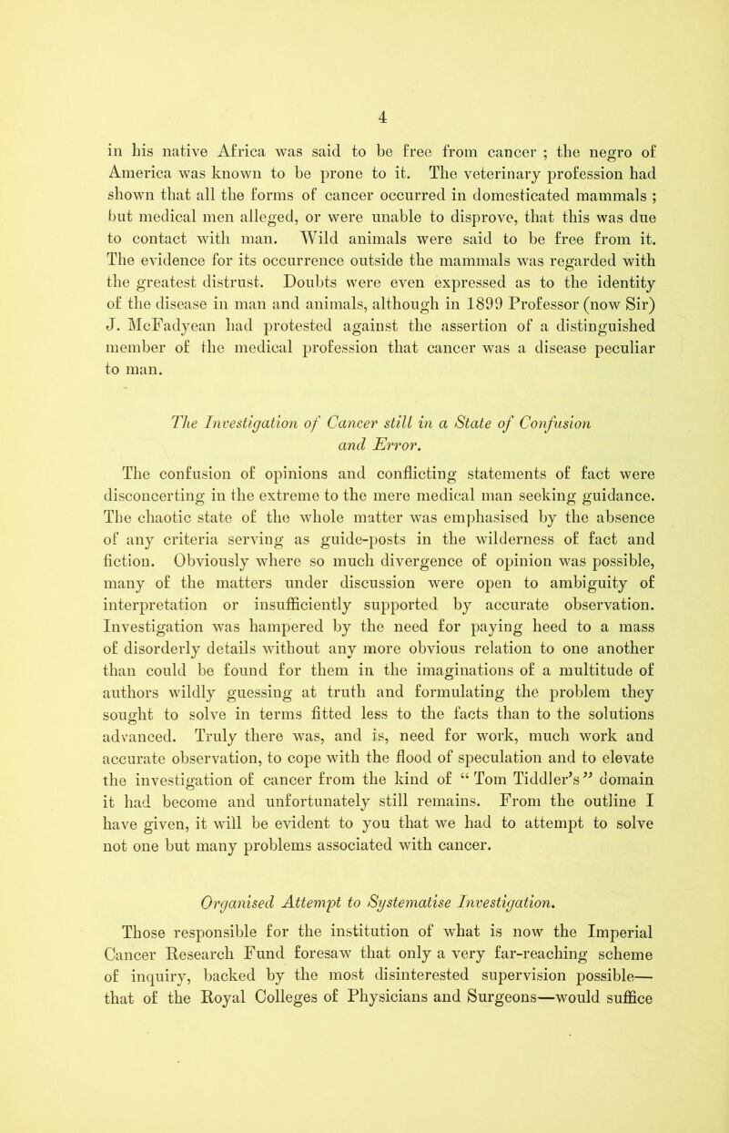 in his native Africa was said to be free from cancer ; the negro of America was known to be prone to it. The veterinary profession had shown that all the forms of cancer occurred in domesticated mammals ; but medical men alleged, or were unable to disprove, that this was due to contact with man. Wild animals were said to be free from it. The evidence for its occurrence outside the mammals was regarded with the greatest distrust. Doubts were even expressed as to the identity of the disease in man and animals, although in 1899 Professor (now Sir) J. McFadyean had protested against the assertion of a distinguished member of the medical profession that cancer was a disease peculiar to man. The Investigation of Cancer stilt in a State of Confusion and Error. The confusion of opinions and conflicting statements of fact were disconcerting in the extreme to the mere medical man seeking guidance. The chaotic state of the whole matter was emphasised by the absence of any criteria serving as guide-posts in the wilderness of fact and fiction. Obviously where so much divergence of opinion was possible, many of the matters under discussion were open to ambiguity of interpretation or insufficiently supported by accurate observation. Investigation was hampered by the need for paying heed to a mass of disorderly details without any more obvious relation to one another than could be found for them in the imaginations of a multitude of authors wildly guessing at truth and formulating the problem they sought to solve in terms fitted less to the facts than to the solutions advanced. Truly there was, and is, need for work, much work and accurate observation, to cope with the flood of speculation and to elevate the investigation of cancer from the kind of “Tom Tiddler’s” domain it had become and unfortunately still remains. From the outline I have given, it will be evident to you that we had to attempt to solve not one but many problems associated with cancer. Organised Attempt to Systematise Investigation. Those responsible for the institution of what is now the Imperial Cancer Research Fund foresaw that only a very far-reaching scheme of inquiry, backed by the most disinterested supervision possible— that of the Royal Colleges of Physicians and Surgeons—would suffice