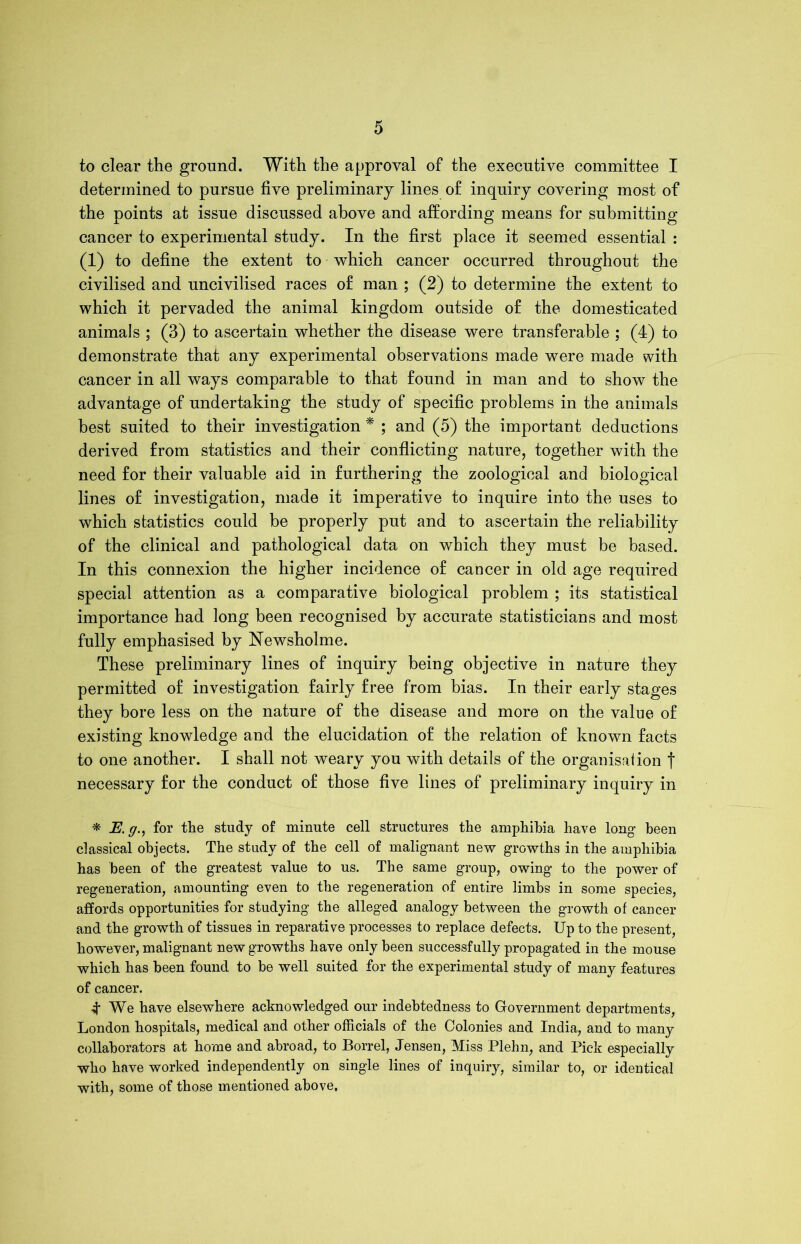 to clear the ground. With the approval of the executive committee I determined to pursue five preliminary lines of inquiry covering most of the points at issue discussed above and affording means for submitting cancer to experimental study. In the first place it seemed essential : (1) to define the extent to which cancer occurred throughout the civilised and uncivilised races of man ; (2) to determine the extent to which it pervaded the animal kingdom outside of the domesticated animals ; (3) to ascertain whether the disease were transferable ; (4) to demonstrate that any experimental observations made were made with cancer in all ways comparable to that found in man and to show the advantage of undertaking the study of specific problems in the animals best suited to their investigation * ; and (5) the important deductions derived from statistics and their conflicting nature, together with the need for their valuable aid in furthering the zoological and biological lines of investigation, made it imperative to inquire into the uses to which statistics could be properly put and to ascertain the reliability of the clinical and pathological data on which they must be based. In this connexion the higher incidence of cancer in old age required special attention as a comparative biological problem ; its statistical importance had long been recognised by accurate statisticians and most fully emphasised by Newsholme. These preliminary lines of inquiry being objective in nature they permitted of investigation fairly free from bias. In their early stages they bore less on the nature of the disease and more on the value of existing knowledge and the elucidation of the relation of known facts to one another. I shall not weary you with details of the organisation f necessary for the conduct of those five lines of preliminary inquiry in * E.gfor the study of minute cell structures the amphibia have long been classical objects. The study of the cell of malignant new growths in the amphibia has been of the greatest value to us. The same group, owing to the power of regeneration, amounting even to the regeneration of entire limbs in some species, affords opportunities for studying the alleged analogy between the growth of cancer and the growth of tissues in reparative processes to replace defects. Up to the present, however, malignant new growths have only been successfully propagated in the mouse which has been found to be well suited for the experimental study of many features of cancer. 4 We have elsewhere acknowledged our indebtedness to Government departments, London hospitals, medical and other officials of the Colonies and India, and to many collaborators at home and abroad, to Borrel, Jensen, Miss Plehn, and Pick especially who have worked independently on single lines of inquiry, similar to, or identical with, some of those mentioned above,