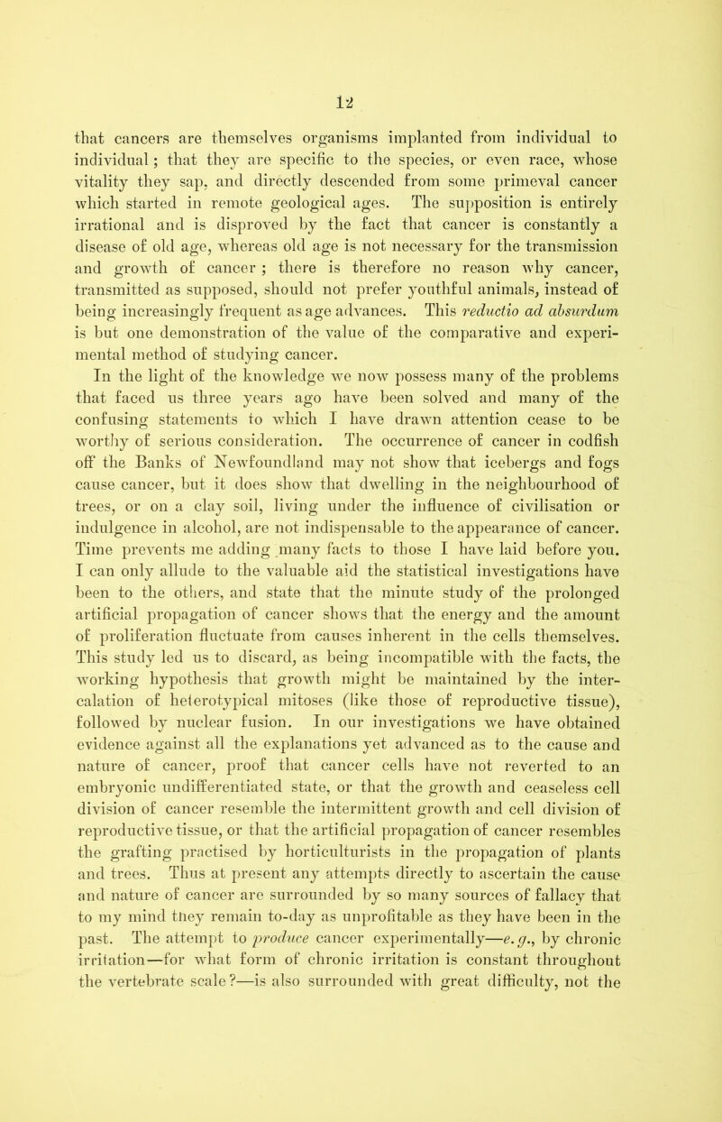 that cancers are themselves organisms implanted from individual to individual; that they are specific to the species, or even race, whose vitality they sap. and directly descended from some primeval cancer which started in remote geological ages. The supposition is entirely irrational and is disproved by the fact that cancer is constantly a disease of old age, whereas old age is not necessary for the transmission and growth of cancer ; there is therefore no reason why cancer, transmitted as supposed, should not prefer youthful animals, instead of being increasingly frequent as age advances. This reductio ad absurdum is but one demonstration of the value of the comparative and experi- mental method of studying cancer. In the light of the knowledge we now possess many of the problems that faced us three years ago have been solved and many of the confusing statements to which I have drawn attention cease to be worthy of serious consideration. The occurrence of cancer in codfish off the Banks of Newfoundland may not show that icebergs and fogs cause cancer, but it does show that dwelling in the neighbourhood of trees, or on a clay soil, living under the influence of civilisation or indulgence in alcohol, are not indispensable to the appearance of cancer. Time prevents me adding many facts to those I have laid before you. I can only allude to the valuable aid the statistical investigations have been to the others, and state that the minute study of the prolonged artificial propagation of cancer shows that the energy and the amount of proliferation fluctuate from causes inherent in the cells themselves. This study led us to discard, as being incompatible with the facts, the working hypothesis that growth might be maintained by the inter- calation of heterotypical mitoses (like those of reproductive tissue), followed by nuclear fusion. In our investigations we have obtained evidence against all the explanations yet advanced as to the cause and nature of cancer, proof that cancer cells have not reverted to an embryonic undifferentiated state, or that the growth and ceaseless cell division of cancer resemble the intermittent growth and cell division of reproductive tissue, or that the artificial propagation of cancer resembles the grafting practised by horticulturists in the propagation of plants and trees. Thus at present any attempts directly to ascertain the cause and nature of cancer are surrounded by so many sources of fallacy that to my mind tney remain to-day as unprofitable as they have been in the past. The attempt to produce cancer experimentally—e. g., by chronic irritation—for what form of chronic irritation is constant throughout the vertebrate scale?—is also surrounded with great difficulty, not the