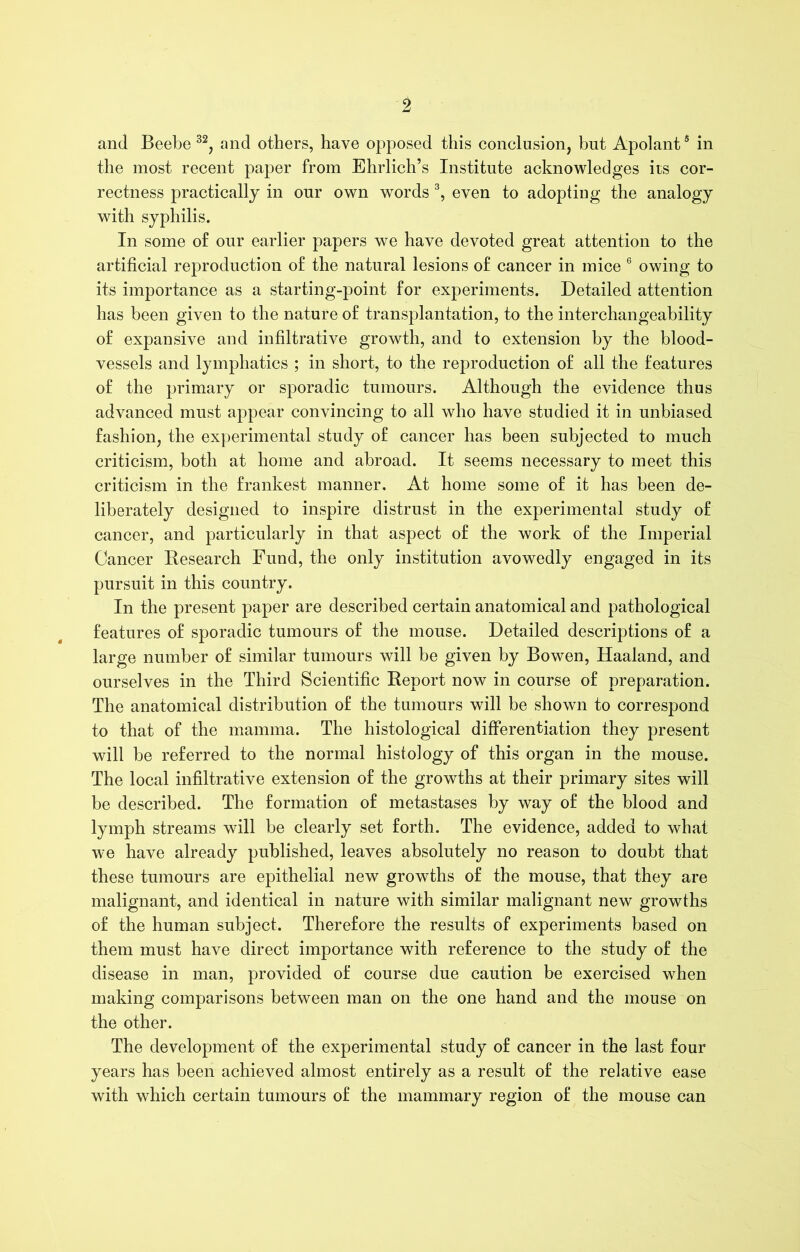 and Beebe 32, and others, have opposed this conclusion, but Apolant6 in the most recent paper from Ehrlich’s Institute acknowledges its cor- rectness practically in our own words 3, even to adoptiug the analogy with syphilis. In some of our earlier papers we have devoted great attention to the artificial reproduction of the natural lesions of cancer in mice 6 owing to its importance as a starting-point for experiments. Detailed attention has been given to the nature of transplantation, to the interchangeability of expansive and infiltrative growth, and to extension by the blood- vessels and lymphatics ; in short, to the reproduction of all the features of the primary or sporadic tumours. Although the evidence thus advanced must appear convincing to all who have studied it in unbiased fashion, the experimental study of cancer has been subjected to much criticism, both at home and abroad. It seems necessary to meet this criticism in the frankest manner. At home some of it has been de- liberately designed to inspire distrust in the experimental study of cancer, and particularly in that aspect of the work of the Imperial Cancer Research Fund, the only institution avowedly engaged in its pursuit in this country. In the present paper are described certain anatomical and pathological features of sporadic tumours of the mouse. Detailed descriptions of a large number of similar tumours will be given by Bowen, Haaland, and ourselves in the Third Scientific Report now in course of preparation. The anatomical distribution of the tumours will be shown to correspond to that of the mamma. The histological differentiation they present will be referred to the normal histology of this organ in the mouse. The local infiltrative extension of the growths at their primary sites will be described. The formation of metastases by way of the blood and lymph streams will be clearly set forth. The evidence, added to what we have already published, leaves absolutely no reason to doubt that these tumours are epithelial new growths of the mouse, that they are malignant, and identical in nature with similar malignant new growths of the human subject. Therefore the results of experiments based on them must have direct importance with reference to the study of the disease in man, provided of course due caution be exercised when making comparisons between man on the one hand and the mouse on the other. The development of the experimental study of cancer in the last four years has been achieved almost entirely as a result of the relative ease with which certain tumours of the mammary region of the mouse can