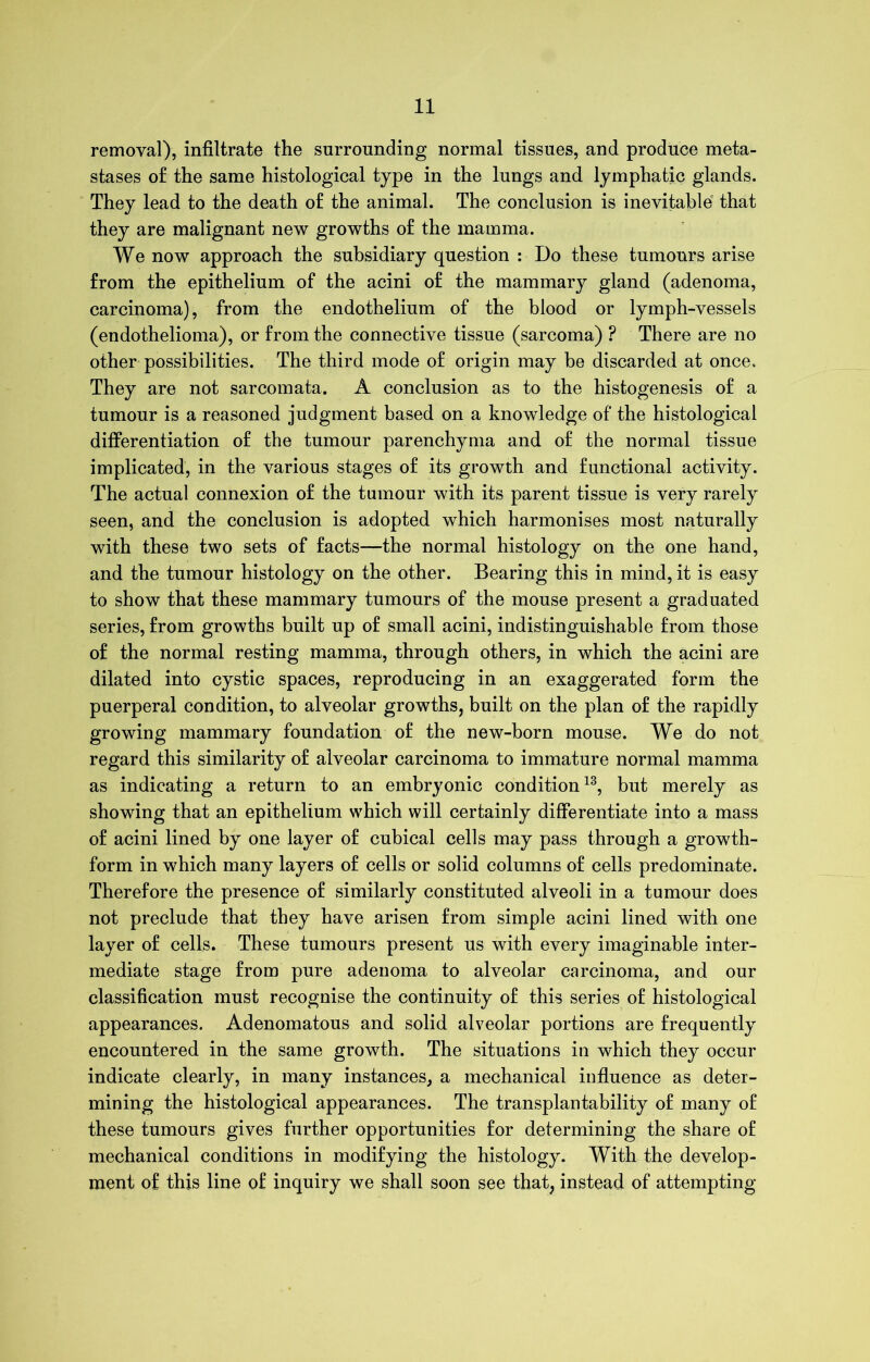 removal), infiltrate the surrounding normal tissues, and produce meta- stases o£ the same histological type in the lungs and lymphatic glands. They lead to the death of the animal. The conclusion is inevitable that they are malignant new growths o£ the mamma. We now approach the subsidiary question : Do these tumours arise from the epithelium of the acini of the mammary gland (adenoma, carcinoma), from the endothelium of the blood or lymph-vessels (endothelioma), or from the connective tissue (sarcoma) ? There are no other possibilities. The third mode of origin may be discarded at once. They are not sarcomata. A conclusion as to the histogenesis of a tumour is a reasoned judgment based on a knowledge of the histological differentiation of the tumour parenchyma and of the normal tissue implicated, in the various stages of its growth and functional activity. The actual connexion of the tumour with its parent tissue is very rarely seen, and the conclusion is adopted which harmonises most naturally with these two sets of facts—the normal histology on the one hand, and the tumour histology on the other. Bearing this in mind, it is easy to show that these mammary tumours of the mouse present a graduated series, from growths built up of small acini, indistinguishable from those of the normal resting mamma, through others, in which the acini are dilated into cystic spaces, reproducing in an exaggerated form the puerperal condition, to alveolar growths, built on the plan of the rapidly growing mammary foundation of the new-born mouse. We do not regard this similarity of alveolar carcinoma to immature normal mamma as indicating a return to an embryonic condition13, but merely as showing that an epithelium which will certainly differentiate into a mass of acini lined by one layer of cubical cells may pass through a growth- form in which many layers of cells or solid columns of cells predominate. Therefore the presence of similarly constituted alveoli in a tumour does not preclude that they have arisen from simple acini lined with one layer of cells. These tumours present us with every imaginable inter- mediate stage from pure adenoma to alveolar carcinoma, and our classification must recognise the continuity of this series of histological appearances. Adenomatous and solid alveolar portions are frequently encountered in the same growth. The situations in which they occur indicate clearly, in many instances, a mechanical influence as deter- mining the histological appearances. The transplantability of many of these tumours gives further opportunities for determining the share of mechanical conditions in modifying the histology. With the develop- ment of this line of inquiry we shall soon see that, instead of attempting