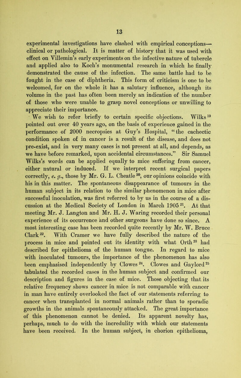 experimental investigations have clashed with empirical conceptions—* clinical or pathological. It is matter o£ history that it was used with effect on Villemin’s early experiments on the infective nature of tubercle and applied also to Koch’s monumental research in which he finally demonstrated the cause of the infection. The same battle had to be fought in the case of diphtheria. This form of criticism is one to be welcomed, for on the whole it has a salutary influence, although its volume in the past has often been merely an indication of the number of those who were unable to grasp novel conceptions or unwilling to appreciate their importance. We wish to refer briefly to certain specific objections. Wilks19 pointed out over 40 years ago, on the basis of experience gained in the performance of 2000 necropsies at Guy’s Hospital, “the cachectic condition spoken of in cancer is a result of the disease, and does not pre-exist, and in very many cases is not present at all, and depends, as we have before remarked, upon accidental circumstances.” Sir Samuel Wilks’s words can be applied equally to mice suffering from cancer, either natural or induced. If we interpret recent surgical papers correctly, e. g., those by Mr. G. L. Cheatle20, our opinions coincide with his in this matter. The spontaneous disappearance of tumours in the human subject in its relation to the similar phenomenon in mice after successful inoculation, was first referred to by us in the course of a dis- cussion at the Medical Society of London in March 19052l. At that meeting Mr. J. Langton and Mr. H. J. Waring recorded their personal experience of its occurrence and other surgeons have done so since. A most interesting case has been recorded quite recently by Mr. W. Bruce Clark22. With Cramer we have fully described the nature of the process in mice and pointed out its identity with what Orth23 had described for epithelioma of the human tongue. In regard to mice with inoculated tumours, the importance of the phenomenon has also been emphasised independently by Clowes 24. Clowes and Gaylord25 tabulated the recorded cases in the human subject and confirmed our description and figures in the case of mice. Those objecting that its relative frequency shows cancer in mice is not comparable with cancer in man have entirely overlooked the fact of our statements referring to cancer when transplanted in normal animals rather than to sporadic growths in the animals spontaneously attacked. The great importance of this phenomenon cannot be denied. Its apparent novelty has, perhaps, much to do with the incredulity with which our statements have been received. In the human subject, in chorion epithelioma,