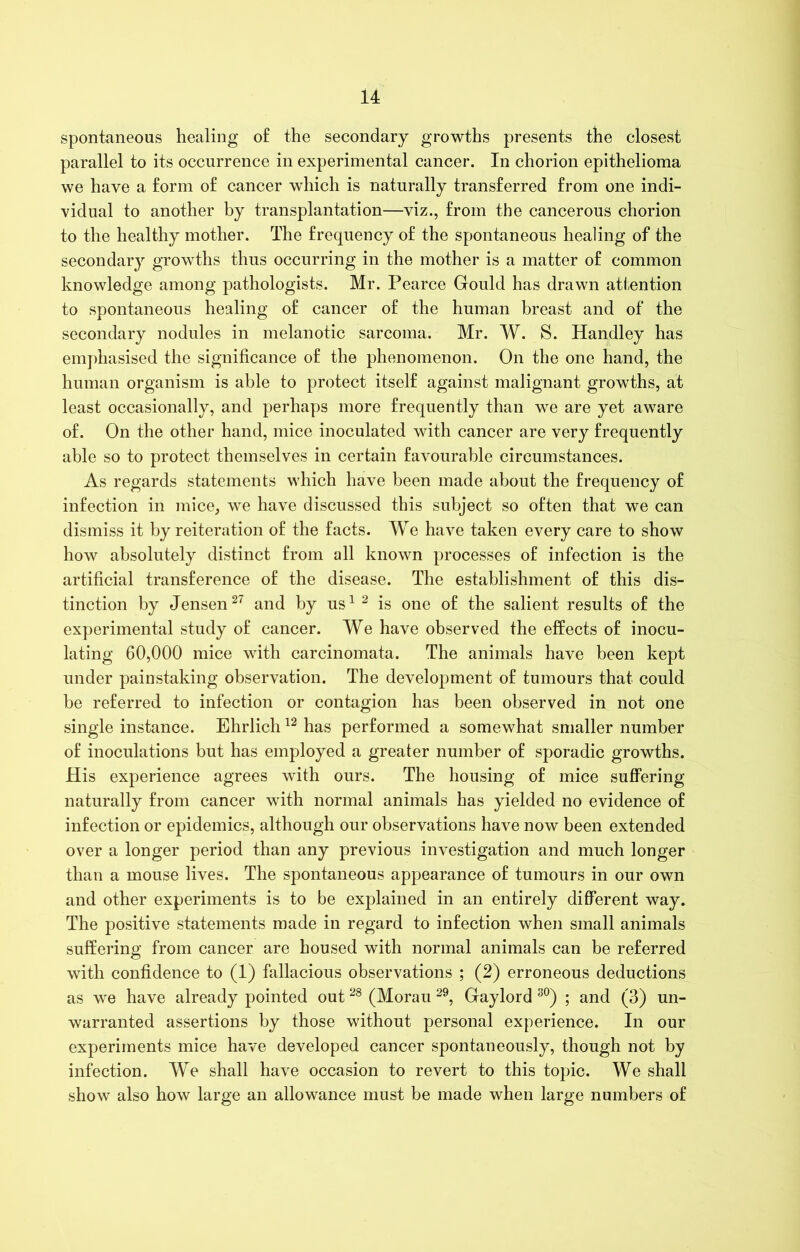 spontaneous healing of the secondary growths presents the closest parallel to its occurrence in experimental cancer. In chorion epithelioma we have a form of cancer which is naturally transferred from one indi- vidual to another by transplantation—viz., from the cancerous chorion to the healthy mother. The frequency of the spontaneous healing of the secondary growths thus occurring in the mother is a matter of common knowledge among pathologists. Mr. Pearce Gould has drawn attention to spontaneous healing of cancer of the human breast and of the secondary nodules in melanotic sarcoma. Mr. W. S. Handley has emphasised the significance of the phenomenon. On the one hand, the human organism is able to protect itself against malignant growths, at least occasionally, and perhaps more frequently than we are yet aware of. On the other hand, mice inoculated with cancer are very frequently able so to protect themselves in certain favourable circumstances. As regards statements which have been made about the frequency of infection in mice, we have discussed this subject so often that we can dismiss it by reiteration of the facts. We have taken every care to show how absolutely distinct from all known processes of infection is the artificial transference of the disease. The establishment of this dis- tinction by Jensen27 and by us1 2 is one of the salient results of the experimental study of cancer. We have observed the effects of inocu- lating 60,000 mice with carcinomata. The animals have been kept under painstaking observation. The development of tumours that could be referred to infection or contagion has been observed in not one single instance. Ehrlich12 has performed a somewhat smaller number of inoculations but has employed a greater number of sporadic growths. His experience agrees with ours. The housing of mice suffering naturally from cancer with normal animals has yielded no evidence of infection or epidemics, although our observations have now been extended over a longer period than any previous investigation and much longer than a mouse lives. The spontaneous appearance of tumours in our own and other experiments is to be explained in an entirely different way. The positive statements made in regard to infection when small animals suffering from cancer are housed with normal animals can be referred with confidence to (1) fallacious observations ; (2) erroneous deductions as we have already pointed out28 (Morau 29, Gaylord 30) ; and (3) un- warranted assertions by those without personal experience. In our experiments mice have developed cancer spontaneously, though not by infection. We shall have occasion to revert to this topic. We shall show also how large an allowance must be made when large numbers of