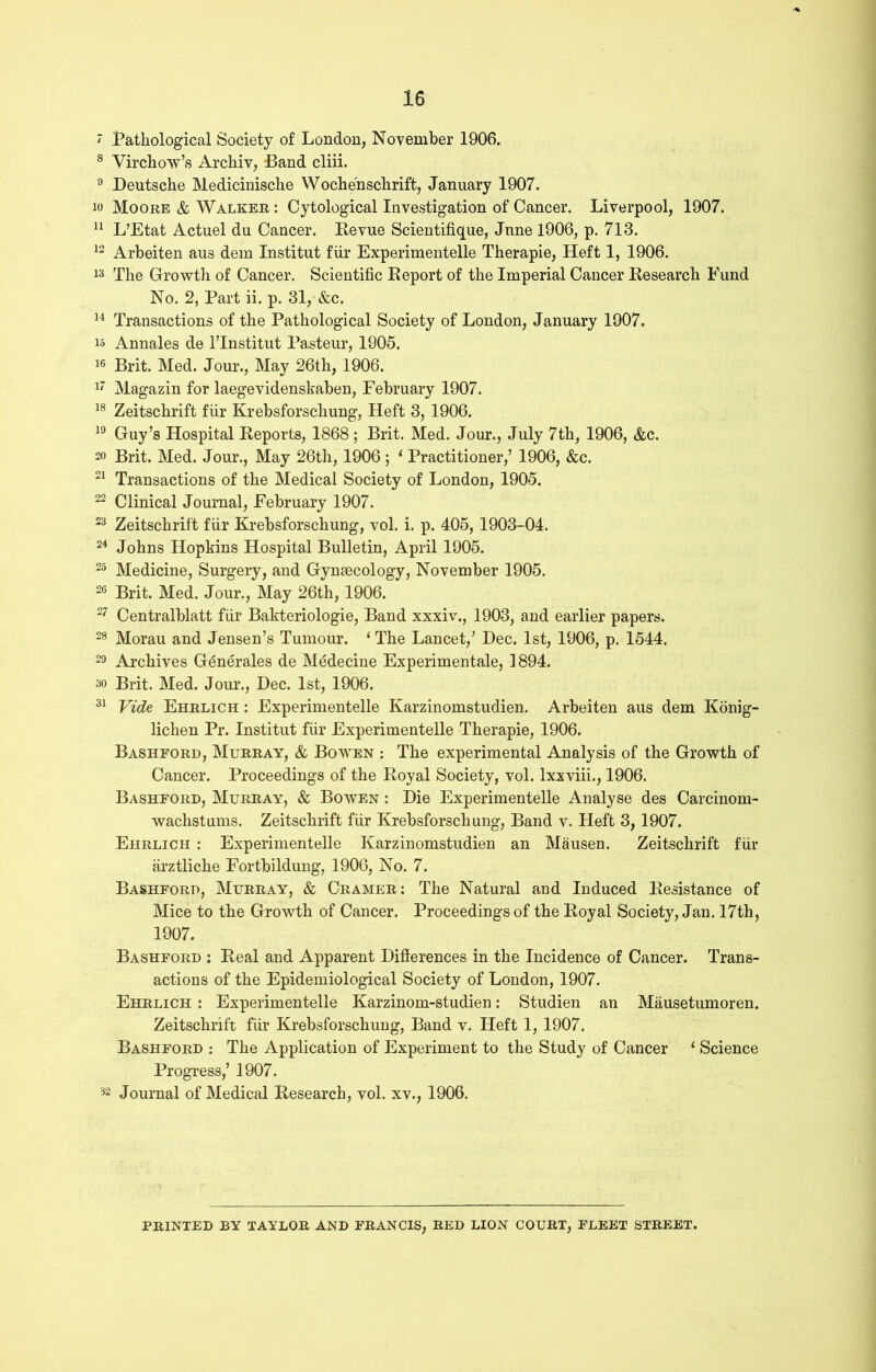 ' Pathological Society of London, November 1906. 8 Virchow’s Archiv, Band cliii. 9 Deutsche Medicinische Wochenschrift, January 1907. 10 Moore & Walker : Cytological Investigation of Cancer. Liverpool, 1907. 11 L’Etat Actuel du Cancer. Revue Scientifique, June 1906, p. 713. 12 Arbeiten aus dem Institut fur Experimentelle Therapie, Heft 1, 1906. 13 The Growth of Cancer. Scientific Report of the Imperial Cancer Research Fund No. 2, Part ii. p. 31, &c. 14 Transactions of the Pathological Society of London, January 1907. 15 Annales de l’Institut Pasteur, 1905. 16 Brit. Med. Jour., May 26th, 1906. 17 Magazin for laegevidenskaben, February 1907. 18 Zeitschrift fiir Krebsforschung, Heft 3, 1906. 19 Guy’s Hospital Reports, 1868; Brit. Med. Jour., July 7th, 1906, &c. 20 Brit. Med. Jour., May 26th, 1906 ; 1 Practitioner,’ 1906, &c. 21 Transactions of the Medical Society of London, 1905. 22 Clinical Journal, February 1907. 23 Zeitschrift fiir Krebsforschung, vol. i. p. 405,1903-04. 24 Johns Hopkins Hospital Bulletin, April 1905. 25 Medicine, Surgery, and Gynaecology, November 1905. 26 Brit. Med. Jour., May 26th, 1906. 27 Centralblatt fiir Bakteriologie, Band xxxiv., 1903, and earlier papers. 28 Morau and Jensen’s Tumour. ‘ The Lancet,’ Dec. 1st, 1906, p. 1544. 29 Archives G^nerales de Medecine Experimentale, 1894. ao Brit. Med. Jour., Dec. 1st, 1906. 31 Vide Ehrlich : Experimentelle Karzinomstudien. Arbeiten aus dem Konig- lichen Pr. Institut fiir Experimentelle Therapie, 1906. Bashford, Murray, & Bowen : The experimental Analysis of the Growth of Cancer. Proceedings of the Royal Society, vol. lxxviii., 1906. Bashford, Murray, & Bowen : Die Experimentelle Analyse des Carcinom- wachstums. Zeitschrift fiir Krebsforschung, Band v. Heft 3,1907. Ehrlich : Experimentelle Karzinomstudien an Mausen. Zeitschrift fiir arztliche Fortbildung, 1906, No. 7. Bashford, Murray, & Cramer: The Natural and Induced Resistance of Mice to the Growth of Cancer. Proceedings of the Royal Society, Jan. 17th, 1907. Bashford : Real and Apparent Differences in the Incidence of Cancer. Trans- actions of the Epidemiological Society of London, 1907. Ehrlich : Experimentelle Karzinom-studien: Studien an Mausetumoren. Zeitschrift fiir Krebsforschung, Band v. Heft 1, 1907. Bashford : The Application of Experiment to the Study of Cancer 1 Science Progress,’ 1907. 32 Journal of Medical Research, vol. xv., 1906. PRINTED BY TAYLOR AND FRANCIS, RED LION COURT, FLEET STREET.