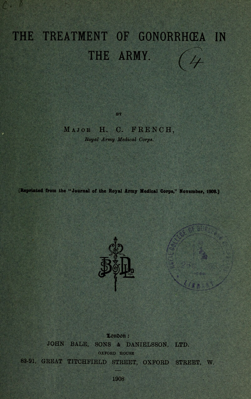 - THE TREATMENT OF GONORRHEA IN THE ARMY m Major H. C. FRENCH, Royal Army Medical Corps. [Reprinted from the “ Journal of the Royal Army Medical Corps,” November, 1908.] Uonfcon: JOHN BALE, SONS & DANIELSSON, LTD. OXFORD HOUSE 83-91, GREAT TITCHEIELD STREET, OXFORD STREET, W. 1908