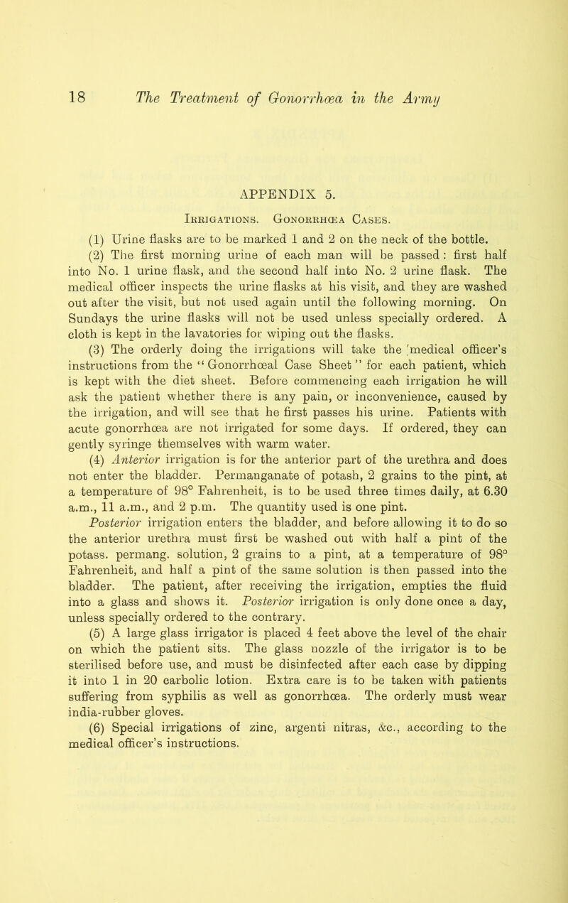 APPENDIX 5. Irrigations. Gonorrhcea Cases. (1) Urine flasks are to be marked 1 and 2 on the neck of the bottle. (2) The first morning urine of each man will be passed : first half into No. 1 urine flask, and the second half into No. 2 urine flask. The medical officer inspects the urine flasks at his visit, and they are washed out after the visit, but not used again until the following morning. On Sundays the urine flasks will not be used unless specially ordered. A cloth is kept in the lavatories for wiping out the flasks. (3) The orderly doing the irrigations will take the 'medical officer’s instructions from the “ Gonorrhoeal Case Sheet ” for each patient, which is kept with the diet sheet. Before commencing each irrigation he will ask the patient whether there is any pain, or inconvenience, caused by the irrigation, and will see that he first passes his urine. Patients with acute gonorrhoea are not irrigated for some days. If ordered, they can gently syringe themselves with warm water. (4) Anterior irrigation is for the anterior part of the urethra and does not enter the bladder. Permanganate of potash, 2 grains to the pint, at a temperature of 98° Fahrenheit, is to be used three times daily, at 6.30 a.m., 11 a.m., and 2 p.m. The quantity used is one pint. Posterior irrigation enters the bladder, and before allowing it to do so the anterior urethra must first be washed out with half a pint of the potass, permang. solution, 2 grains to a pint, at a temperature of 98° Fahrenheit, and half a pint of the same solution is then passed into the bladder. The patient, after receiving the irrigation, empties the fluid into a glass and shows it. Posterior irrigation is only done once a day, unless specially ordered to the contrary. (5) A large glass irrigator is placed 4 feet above the level of the chair on which the patient sits. The glass nozzle of the irrigator is to be sterilised before use, and must be disinfected after each case by dipping it into 1 in 20 carbolic lotion. Extra care is to be taken with patients suffering from syphilis as well as gonorrhoea. The orderly must wear india-rubber gloves. (6) Special irrigations of zinc, argenti nitras, &c., according to the medical officer’s instructions.