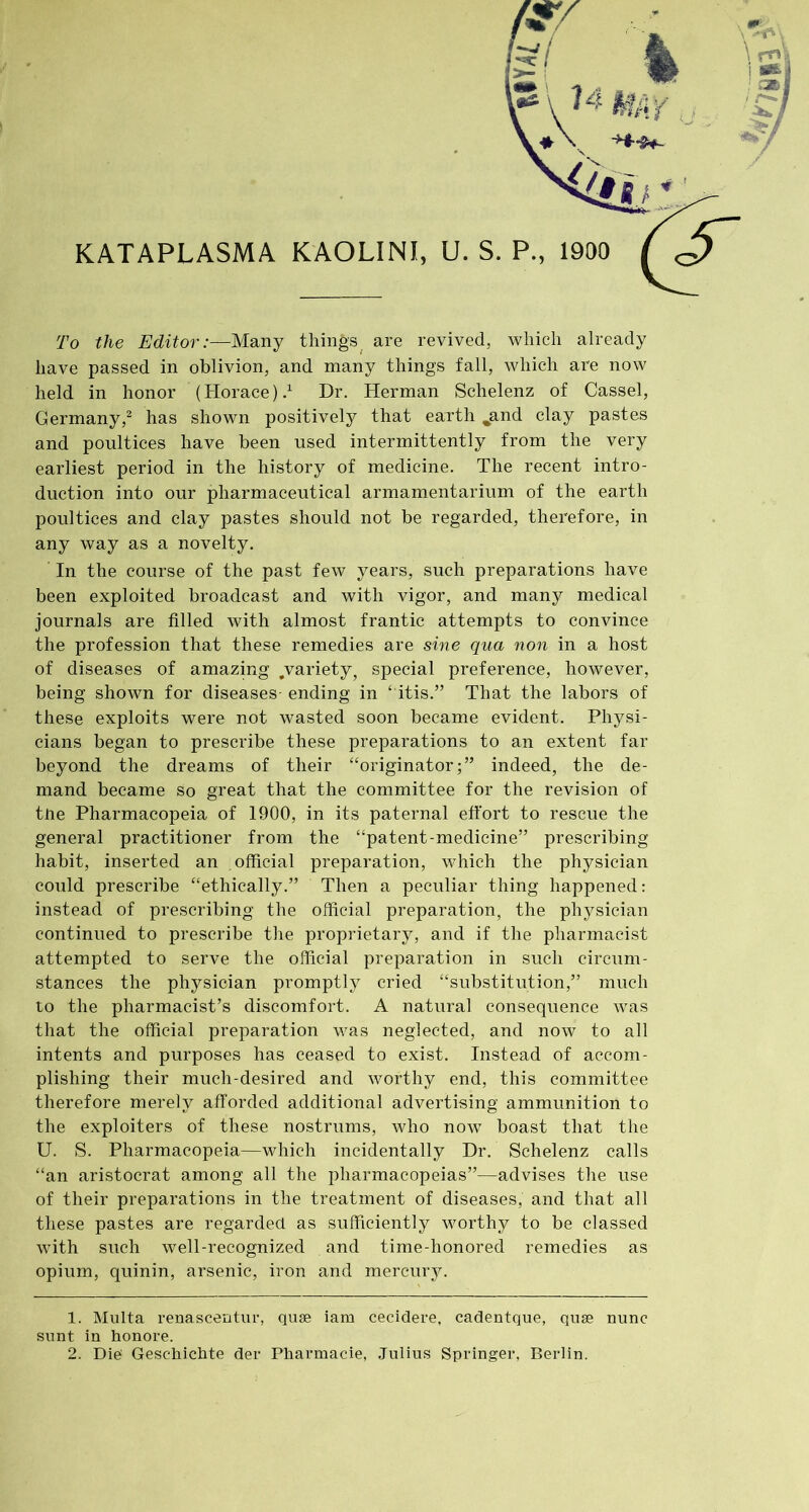 KATAPLASMA KAOLINI, U. S. P., 1900 To the Editor:—Many things are revived, which already have passed in oblivion, and many things fall, which are now held in honor (Horace).1 Dr. Herman Schelenz of Cassel, Germany,2 has shown positively that earth „and clay pastes and poultices have been used intermittently from the very earliest period in the history of medicine. The recent intro- duction into our pharmaceutical armamentarium of the earth poultices and clay pastes should not be regarded, therefore, in any way as a novelty. In the course of the past few years, such preparations have been exploited broadcast and with vigor, and many medical journals are filled with almost frantic attempts to convince the profession that these remedies are sine qua non in a host of diseases of amazing .variety, special preference, however, being shown for diseases- ending in ‘ itis.” That the labors of these exploits were not wasted soon became evident. Physi- cians began to prescribe these preparations to an extent far beyond the dreams of their “originator;” indeed, the de- mand became so great that the committee for the revision of tne Pharmacopeia of 1900, in its paternal effort to rescue the general practitioner from the “patent-medicine” prescribing habit, inserted an official preparation, which the physician could prescribe “ethically.” Then a peculiar thing happened: instead of prescribing the official preparation, the physician continued to prescribe the proprietary, and if the pharmacist attempted to serve the official preparation in such circum- stances the physician promptly cried “substitution,” much to the pharmacist’s discomfort. A natural consequence was that the official preparation was neglected, and now to all intents and purposes has ceased to exist. Instead of accom- plishing their much-desired and worthy end, this committee therefore merely afforded additional advertising ammunition to the exploiters of these nostrums, who now boast that the U. S. Pharmacopeia—which incidentally Dr. Schelenz calls “an aristocrat among all the pharmacopeias”—advises the use of their preparations in the treatment of diseases, and that all these pastes are regarded as sufficiently worthy to be classed with such well-recognized and time-honored remedies as opium, quinin, arsenic, iron and mercury. 1. Multa renascentur, quae iam cecidere, cadentque, quae nunc sunt in honore. 2. Die Geschichte der Pharmacie, Julius Springer, Berlin.