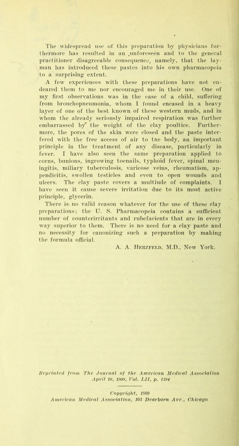 The widespread use of this preparation by physicians fur- thermore has resulted in an .unforeseen and to the general practitioner disagreeable consequence, namely, that the lay- man has introduced these pastes into his own pharmacopeia to a surprising extent. A few experiences with these preparations have not en- deared them to me nor encouraged me in their use. One of my first observations was in the case of a child, suffering from bronchopneumonia, whom I found encased in a heavy layer of one of the best known of these western muds, and in whom the already seriously impaired respiration was further embarrassed by* the weight of the clay poultice. Further- more, the pores of the skin were closed and the paste inter- fered with the free access of air to tUe body, an important principle in the treatment of any disease, particularly in fever. I have also seen the same preparation applied to corns, bunions, ingrowing toenails, typhoid fever, spinal men- ingitis, miliary tuberculosis, varicose veins, rheumatism, ap- pendicitis, swollen testicles and even to open wounds and ulcers. The clay paste covers a multiude of complaints. 1 have seen it cause severe irritation due to its most active principle, glycerin. There is-no valid reason whatever for the use of these clay preparations; the U. S. Pharmacopeia contains a sufficient number of counterirritants and rubefacients that are in every way superior to them. There is no need for a clay paste and no necessity for canonizing such a preparation by making the formula official. A. A. Herzfeld, M.D., New York. Reprinted from The Journal of the American Medical Association April 10, 1909, Vol. LII, p. 1194 Copyright, 1909 American Medical Association, 103 Dearborn Ave., Chicago