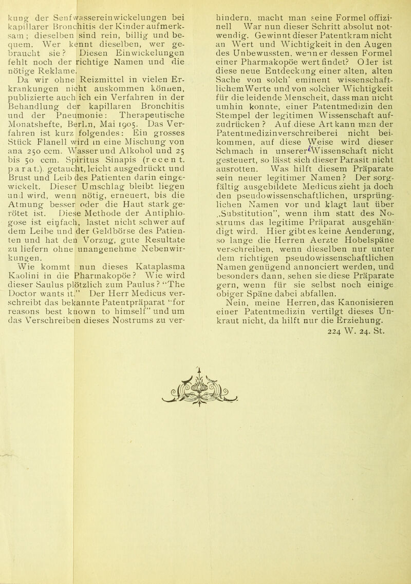 kung der Senfwassereinwickelungen bei kapillarer Bronchitis der Kinder aufmerk- sam ; dieselben sind rein, billig und be- quem. Wer kennt dieselben, wer ge- braucht sie? Diesen Einwickelungen fehlt noch der richtige Namen und die nötige Reklame. Da wir ohne Reizmittel in vielen Er- krankungen nicht auskommen können, publizierte auch ich ein Verfahren in der Behandlung der kapillaren Bronchitis und der Pneumonie: Therapeutische Monatshefte, BerLn, Mai 1905. Das Ver- fahren ist kurz folgendes: Ein grosses Stück Flanell wird in eine Mischung von ana 250 ccm. Wasser und Alkohol und 25 bis 50 ccm. Spiritus Sinapis (recent. p a r a t.). getaucht, leicht ausgedrückt und Brust und Leib des Patienten darin einge- wickelt. Dieser Umschlag bleibt liegen und wird, wenn nötig, erneuert, bis die Atmung besser oder die Haut stark ge- rötet ist. Diese Methode der Antiphlo- gose ist einfach, lastet nicht schwer auf dem Leibe und der Geldbörse des Patien- ten und hat den Vorzug, gute Resultate zu liefern ohne 1 unangenehme Nebenwir- kungen. Wie kommt nun dieses Kataplasma Kaolini in die Pharmakopoe? Wie wird dieser Saulus plötzlich zum Paulus? “The Doctor wants it.” Der Herr Medicus ver- schreibt das bekannte Patentpräparat “for reasons best known to himself” und um das Verschreiben dieses Nostrums zu ver- hindern, macht man seine Formel offizi- neil War nun dieser Schritt absolut not- wendig. Gewinnt dieser Patentkram nicht an Wert und Wichtigkeit in den Augen des Unbewussten, wenn er dessen Formel einer Pharmakopoe wert findet? Oder ist diese neue Entdeckung einer alten, alten Sache von solch’ eminent wissenschaft- lichemWerte und von solcher Wichtigkeit für die leidende Menscheit, dass man nicht umhin konnte, einer Patentmedizin den Stempel der legitimen Wissenschaft auf- zudrücken ? Auf .diese Art kann man der Patentmedizinverschreiberei nicht bei- kommen, auf diese Weise wird dieser Schmach in unserer<iWissenschaft nicht gesteuert, so lässt sich dieser Parasit nicht ausrotten. Was hilft diesem Präparate sein neuer legitimer Namen? Der sorg- fältig ausgebildete Medicus zieht ja doch den pseudowissenschaftlichen, ursprüng- lichen Namen vor und klagt laut über ,,Substitution”, wenn ihm statt des No- strums das legitime Präparat ausgehän- digt wird. Hier gibt es keine Aenderung, so lange die Herren Aerzte Hobelspäne verschreiben, wenn dieselben nur unter dem richtigen pseudowissenschaftlichen Namen genügend annonciert werden, und besonders dann, sehen sie diese Präparate gern, wenn für sie selbst noch einige obiger Späne dabei abfallen. Nein, meine Herren, das Kanonisieren einer Patentmedizin vertilgt dieses Un- kraut nicht, da hilft nur die Erziehung. 224 W. 24. St.