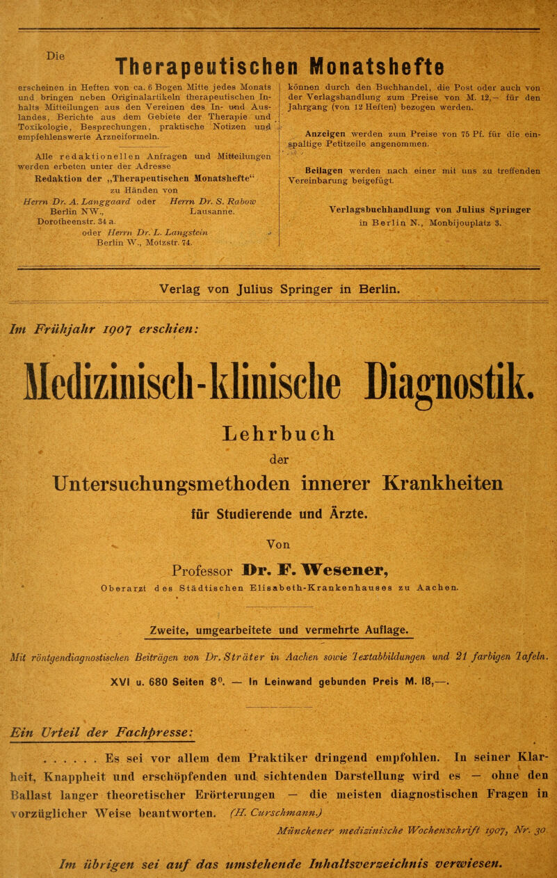 Therapeutischen Monatshefte erscheinen in Heften von ca. 6 Bogen Mitte jedes Monats und bringen neben Originalartikeln therapeutischen In- halts Mitteilungen aus den Vereinen des In- und Aus- landes, Berichte aus dem Gebiete der Therapie und Toxikologie, Besprechungen, praktische Notizen und empfehlenswerte Arzneiformeln. Alle redaktionellen Anfragen tmd Mitteilungen werden erbeten unter der Adresse Redaktion der „Therapentiscken Monatshefte“- zu Händen von Herrn Dr. A. Langgaard oder Herrn Dr. S. Rabow Berlin NW., Lausanne. Dorotheenstr. 34 a. oder Herrn Dr. L. Langstein Berlin W., Motzstr. 74. können durch den Buchhandel, die Post oder auch von der Verlagshandlung zum Preise von M. 12,— für den Jahrgang (von 12 Heften) bezogen werden. Anzeigen werden zum Preise von 75 Pf. für die ein- s.paltige Petitzeile angenommen. Beilagen werden nach einer mit uns zu treffenden Vereinbarung beigefügt. Verlagsbuchhandlung von Julius Springer in Berlin N., Monbijouplatz 8. Verlag von Julius Springer in Berlin. Im Frühjahr IQO'J erschien: Medizinisch - klinische Diagnostik. Lehrbuch der Untersuchungsmethoden innerer Krankheiten für Studierende und Ärzte. Von Professor Dr. JP. TFesener, Oberarzt des Städtischen Elisabeth-Krankenhauses zu Aachen. Zweite, umgearbeitete und vermehrte Auflage. Mit röntgendiagnostischen Beiträgen von Dr. Sträter in Aachen sowie lextahbildungen und 21 farbigen lafeln. XVI u. 680 Seiten 8^. — In Leinwand gebunden Preis M. 18,—. Ein Urieil der Fachpresse: Es sei vor allem dem Praktiker dringend empfohlen. In seiner Klar- heit, Knappheit und erschöpfenden imcf sichtenden Darstellung wird es — ohne den Ballast langer theoretischer Erörterungen — die meisten diagnostischen Fragen in vorzüglicher Weise beantworten. (H. Curschmann.) Münchener medizinische Wochenschrift ipoy, Nr. jo. Im übrigen sei auf das umstehende Inhaltsverzeichnis verwiesen.