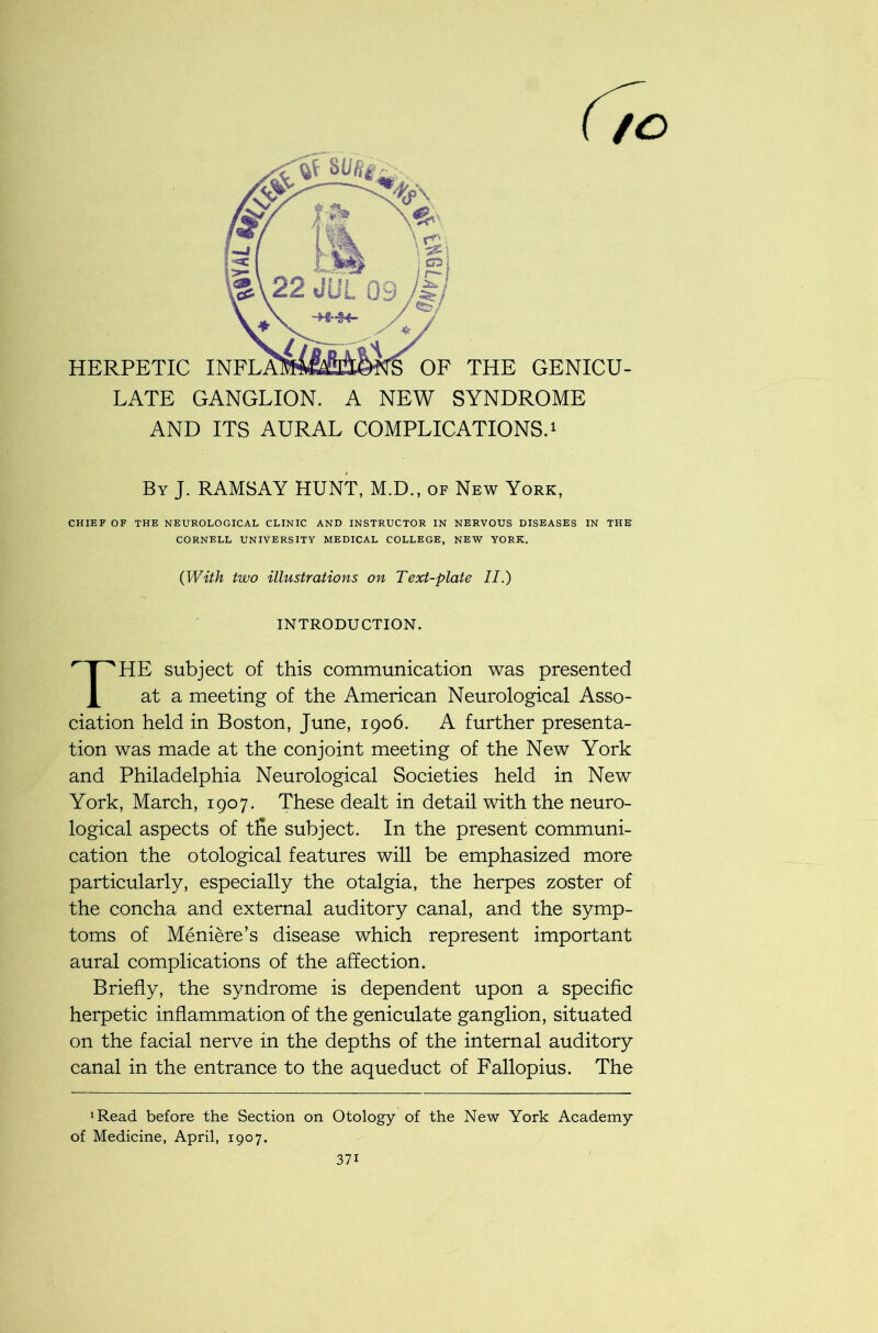 HERPETIC II OF THE GENICU- LATE GANGLION. A NEW SYNDROME AND ITS AURAL COMPLICATIONS.1 By J. RAMSAY HUNT, M.D., of New York, CHIEF OF THE NEUROLOGICAL CLINIC AND INSTRUCTOR IN NERVOUS DISEASES IN THE CORNELL UNIVERSITY MEDICAL COLLEGE, NEW YORK. HE subject of this communication was presented at a meeting of the American Neurological Asso- ciation held in Boston, June, 1906. A further presenta- tion was made at the conjoint meeting of the New York and Philadelphia Neurological Societies held in New York, March, 1907. These dealt in detail with the neuro- logical aspects of the subject. In the present communi- cation the otological features will be emphasized more particularly, especially the otalgia, the herpes zoster of the concha and external auditory canal, and the symp- toms of Meniere’s disease which represent important aural complications of the affection. Briefly, the syndrome is dependent upon a specific herpetic inflammation of the geniculate ganglion, situated on the facial nerve in the depths of the internal auditory canal in the entrance to the aqueduct of Fallopius. The ‘Read before the Section on Otology of the New York Academy of Medicine, April, 1907. (With two illustrations on Text-plate II.) INTRODUCTION. 37i