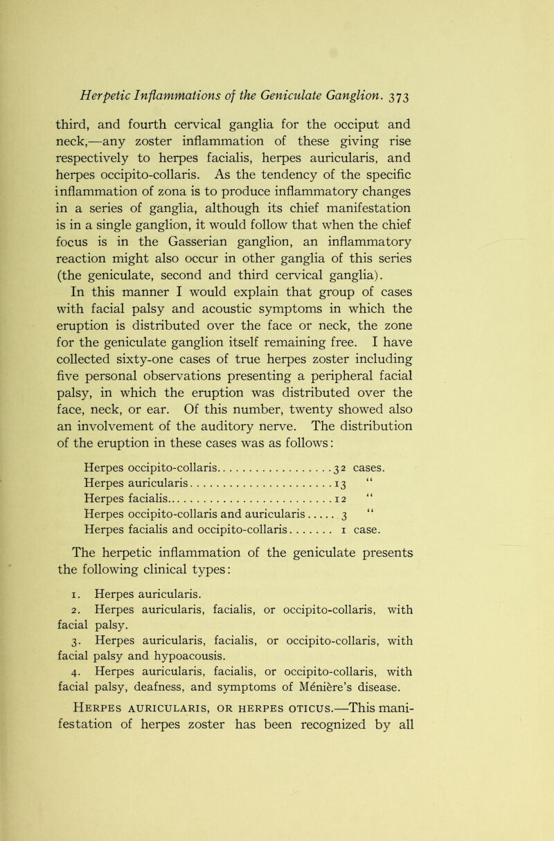 third, and fourth cervical ganglia for the occiput and neck,—any zoster inflammation of these giving rise respectively to herpes facialis, herpes auricularis, and herpes occipito-collaris. As the tendency of the specific inflammation of zona is to produce inflammatory changes in a series of ganglia, although its chief manifestation is in a single ganglion, it would follow that when the chief focus is in the Gasserian ganglion, an inflammatory reaction might also occur in other ganglia of this series (the geniculate, second and third cervical ganglia). In this manner I would explain that group of cases with facial palsy and acoustic symptoms in which the eruption is distributed over the face or neck, the zone for the geniculate ganglion itself remaining free. I have collected sixty-one cases of true herpes zoster including five personal observations presenting a peripheral facial palsy, in which the eruption was distributed over the face, neck, or ear. Of this number, twenty showed also an involvement of the auditory nerve. The distribution of the eruption in these cases was as follows: Herpes occipito-collaris 32 cases. Herpes auricularis 13 “ Herpes facialis 12 “ Herpes occipito-collaris and auricularis .3 “ Herpes facialis and occipito-collaris 1 case. The herpetic inflammation of the geniculate presents the following clinical types: 1. Herpes auricularis. 2. Herpes auricularis, facialis, or occipito-collaris, with facial palsy. 3. Herpes auricularis, facialis, or occipito-collaris, with facial palsy and hypoacousis. 4. Herpes auricularis, facialis, or occipito-collaris, with facial palsy, deafness, and symptoms of Meniere’s disease. Herpes auricularis, or herpes oticus.—This mani- festation of herpes zoster has been recognized by all