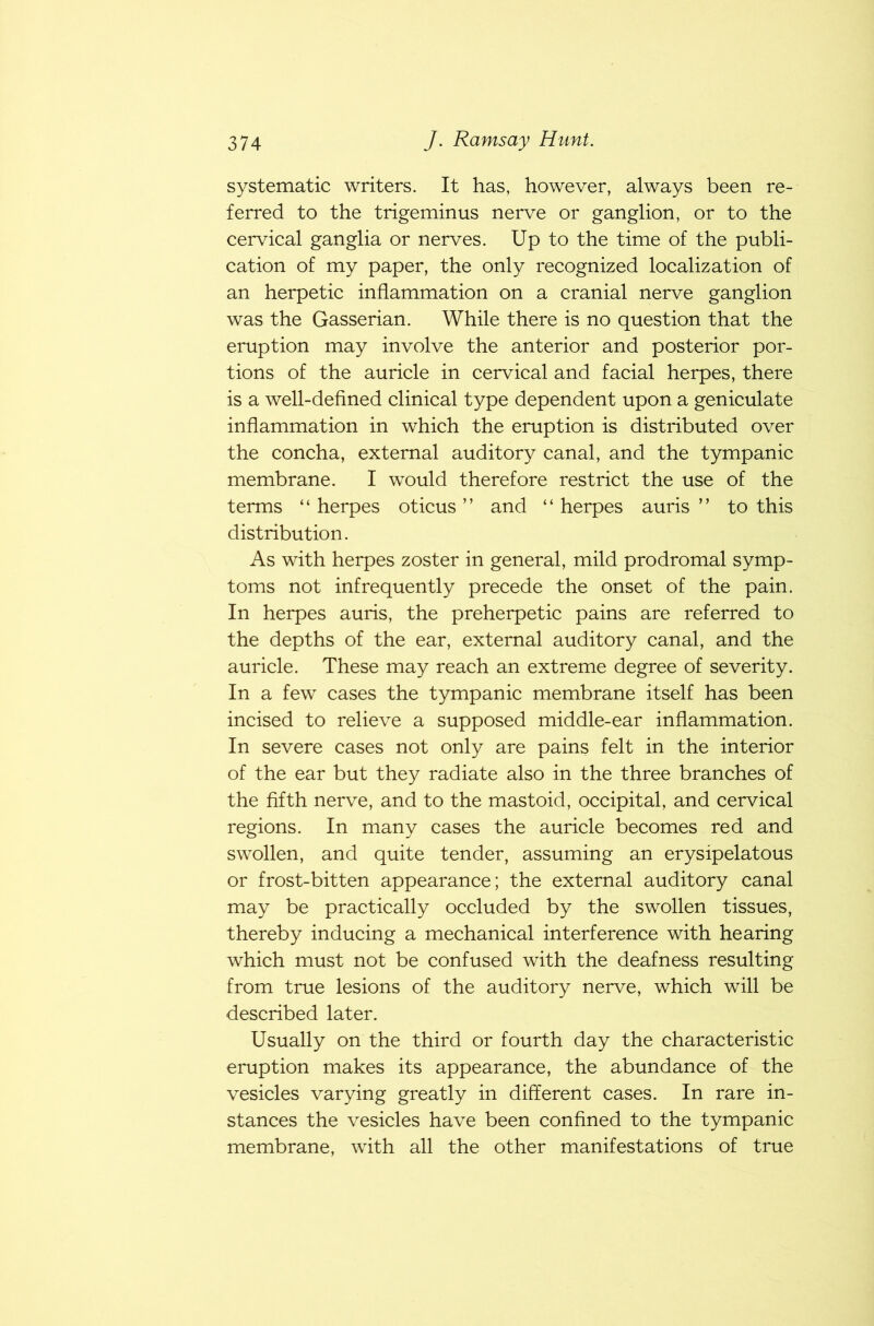 systematic writers. It has, however, always been re- ferred to the trigeminus nerve or ganglion, or to the cervical ganglia or nerves. Up to the time of the publi- cation of my paper, the only recognized localization of an herpetic inflammation on a cranial nerve ganglion was the Gasserian. While there is no question that the eruption may involve the anterior and posterior por- tions of the auricle in cervical and facial herpes, there is a well-defined clinical type dependent upon a geniculate inflammation in which the eruption is distributed over the concha, external auditory canal, and the tympanic membrane. I would therefore restrict the use of the terms “herpes oticus ” and “herpes auris ” to this distribution. As with herpes zoster in general, mild prodromal symp- toms not infrequently precede the onset of the pain. In herpes auris, the preherpetic pains are referred to the depths of the ear, external auditory canal, and the auricle. These may reach an extreme degree of severity. In a few cases the tympanic membrane itself has been incised to relieve a supposed middle-ear inflammation. In severe cases not only are pains felt in the interior of the ear but they radiate also in the three branches of the fifth nerve, and to the mastoid, occipital, and cervical regions. In many cases the auricle becomes red and swollen, and quite tender, assuming an erysipelatous or frost-bitten appearance; the external auditory canal may be practically occluded by the swollen tissues, thereby inducing a mechanical interference with hearing which must not be confused with the deafness resulting from true lesions of the auditory nerve, which will be described later. Usually on the third or fourth day the characteristic eruption makes its appearance, the abundance of the vesicles varying greatly in different cases. In rare in- stances the vesicles have been confined to the tympanic membrane, with all the other manifestations of true