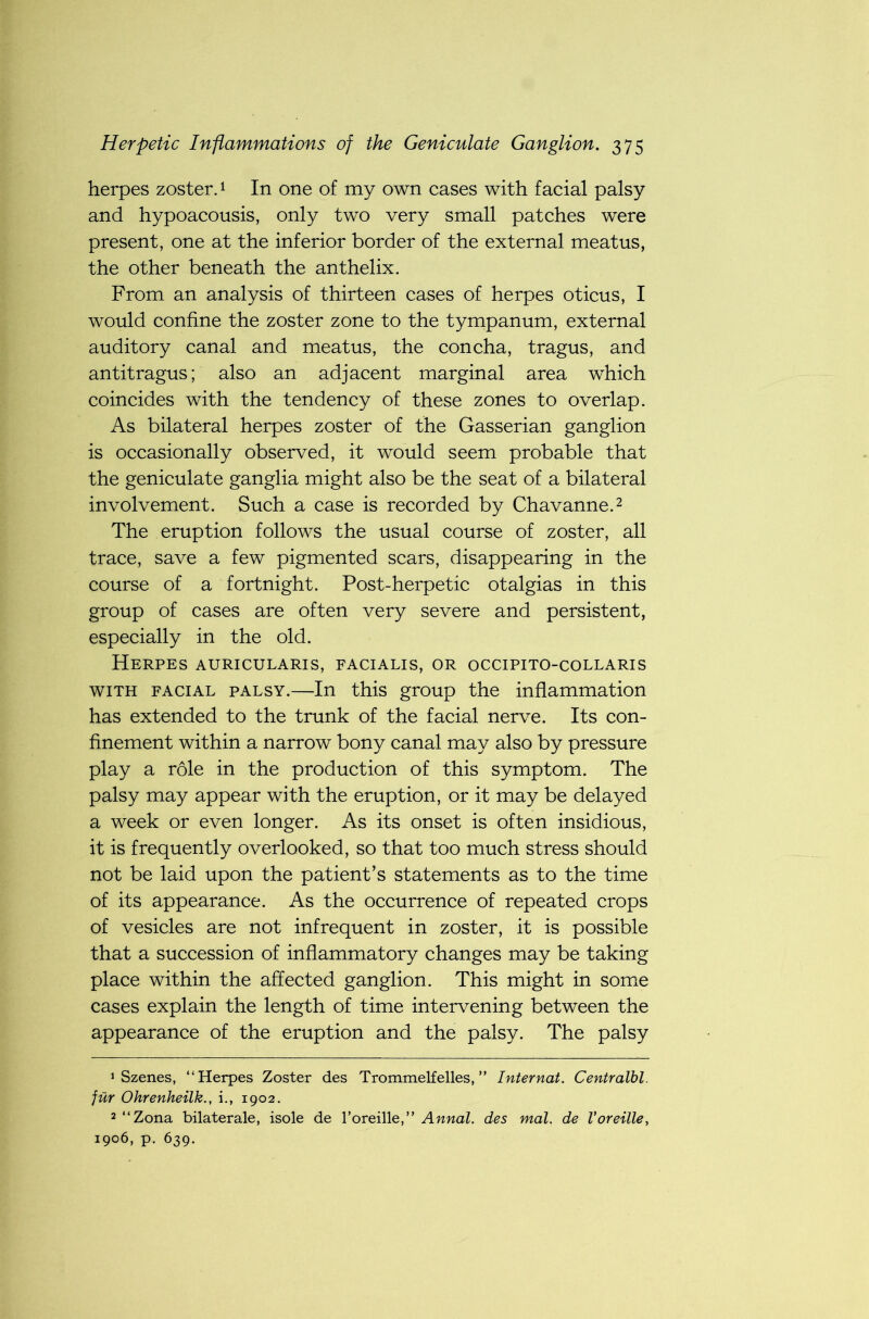 herpes zoster.1 In one of my own cases with facial palsy and hypoacousis, only two very small patches were present, one at the inferior border of the external meatus, the other beneath the anthelix. From an analysis of thirteen cases of herpes oticus, I would confine the zoster zone to the tympanum, external auditory canal and meatus, the concha, tragus, and antitragus; also an adjacent marginal area which coincides with the tendency of these zones to overlap. As bilateral herpes zoster of the Gasserian ganglion is occasionally observed, it would seem probable that the geniculate ganglia might also be the seat of a bilateral involvement. Such a case is recorded by Chavanne.2 The eruption follows the usual course of zoster, all trace, save a few pigmented scars, disappearing in the course of a fortnight. Post-herpetic otalgias in this group of cases are often very severe and persistent, especially in the old. Herpes auricularis, facialis, or occipito-collaris with facial palsy.—In this group the inflammation has extended to the trunk of the facial nerve. Its con- finement within a narrow bony canal may also by pressure play a role in the production of this symptom. The palsy may appear with the eruption, or it may be delayed a week or even longer. As its onset is often insidious, it is frequently overlooked, so that too much stress should not be laid upon the patient’s statements as to the time of its appearance. As the occurrence of repeated crops of vesicles are not infrequent in zoster, it is possible that a succession of inflammatory changes may be taking place within the affected ganglion. This might in some cases explain the length of time intervening between the appearance of the eruption and the palsy. The palsy 1 Szenes, “Herpes Zoster des Trommelfelles, ” Internat. Centralbl. fur Ohrenheilk., i., 1902. 2 “Zona bilaterale, isole de roreille,” Annal. des mal. de Voreille, 1906, p. 639.