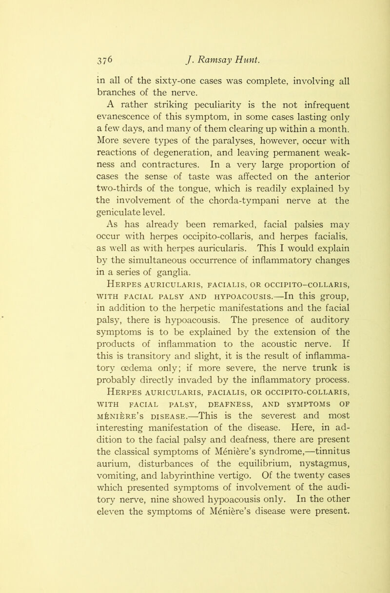 in all of the sixty-one cases was complete, involving all branches of the nerve. A rather striking peculiarity is the not infrequent evanescence of this symptom, in some cases lasting only a few days, and many of them clearing up within a month. More severe types of the paralyses, however, occur with reactions of degeneration, and leaving permanent weak- ness and contractures. In a very large proportion of cases the sense of taste was affected on the anterior two-thirds of the tongue, which is readily explained by the involvement of the chorda-tympani nerve at the geniculate level. As has already been remarked, facial palsies may occur with herpes occipito-collaris, and herpes facialis, as well as with herpes auricularis. This I would explain by the simultaneous occurrence of inflammatory changes in a series of ganglia. Herpes auricularis, facialis, or occipito-collaris, WITH FACIAL PALSY AND HYPOACOUSIS.—In this group, in addition to the herpetic manifestations and the facial palsy, there is hypoacousis. The presence of auditory symptoms is to be explained by the extension of the products of inflammation to the acoustic nerve. If this is transitory and slight, it is the result of inflamma- tory oedema only; if more severe, the nerve trunk is probably directly invaded by the inflammatory process. Herpes auricularis, facialis, or occipito-collaris, WITH FACIAL PALSY, DEAFNESS, AND SYMPTOMS OF Meniere’s disease.—This is the severest and most interesting manifestation of the disease. Here, in ad- dition to the facial palsy and deafness, there are present the classical symptoms of Meniere’s syndrome,—tinnitus aurium, disturbances of the equilibrium, nystagmus, vomiting, and labyrinthine vertigo. Of the twenty cases which presented symptoms of involvement of the audi- tory nerve, nine showed hypoacousis only. In the other eleven the symptoms of Meniere’s disease were present.