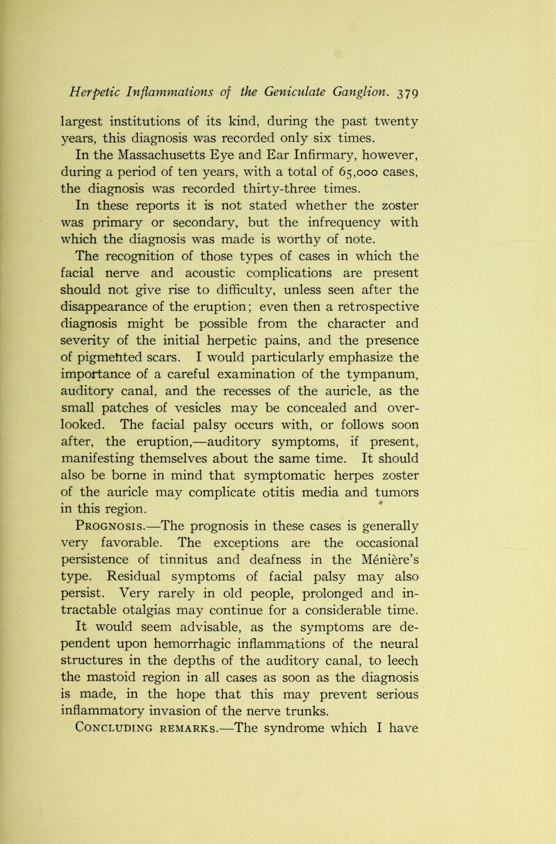 largest institutions of its kind, during the past twenty years, this diagnosis was recorded only six times. In the Massachusetts Eye and Ear Infirmary, however, during a period of ten years, with a total of 65,000 cases, the diagnosis was recorded thirty-three times. In these reports it is not stated whether the zoster was primary or secondary, but the infrequency with which the diagnosis was made is worthy of note. The recognition of those types of cases in which the facial nerve and acoustic complications are present should not give rise to difficulty, unless seen after the disappearance of the eruption; even then a retrospective diagnosis might be possible from the character and severity of the initial herpetic pains, and the presence of pigmehted scars. I would particularly emphasize the importance of a careful examination of the tympanum, auditory canal, and the recesses of the auricle, as the small patches of vesicles may be concealed and over- looked. The facial palsy occurs with, or follows soon after, the eruption,—auditory symptoms, if present, manifesting themselves about the same time. It should also be borne in mind that symptomatic herpes zoster of the auricle may complicate otitis media and tumors in this region. Prognosis.—The prognosis in these cases is generally very favorable. The exceptions are the occasional persistence of tinnitus and deafness in the Meniere’s type. Residual symptoms of facial palsy may also persist. Very rarely in old people, prolonged and in- tractable otalgias may continue for a considerable time. It would seem advisable, as the symptoms are de- pendent upon hemorrhagic inflammations of the neural structures in the depths of the auditory canal, to leech the mastoid region in all cases as soon as the diagnosis is made, in the hope that this may prevent serious inflammatory invasion of the nerve trunks. Concluding remarks.—The syndrome which I have