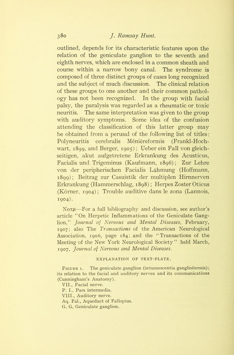 outlined, depends for its characteristic features upon the relation of the geniculate ganglion to the seventh and eighth nerves, which are enclosed in a common sheath and course within a narrow bony canal. The syndrome is composed of three distinct groups of cases long recognized and the subject of much discussion. The clinical relation of these groups to one another and their common pathol- ogy has not been recognized. In the group with facial palsy, the paralysis was regarded as a rheumatic or toxic neuritis. The same interpretation was given to the group with auditory symptoms. Some idea of the confusion attending the classification of this latter group may be obtained from a perusal of the following list of titles: Polyneuritis cerebralis Meniereformis (Frankl-Hoch- wart, 1899, and Berger, 1905); Ueber ein Fall von gleich- seitigen, akut aufgetretene Erkrankung des Acusticus, Facialis und Trigeminus (Kaufmann, 1896); Zur Lehre von der peripherischen Facialis Lahmung (Hoffmann, 1899); Beit rag zur Casuist ik der multiplen Hirnnerven Erkrankung (Hammerschlag, 1898); Herpes Zoster Oticus (Korner, 1904); Trouble auditive dans le zona (Lannois, 1904). Not«e—For a full bibliography and discussion, see author’s article “On Herpetic Inflammations of the Geniculate Gang- lion,” Journal of Nervous and Mental Diseases, February, 1907; also The Transactions of the American Neurological Association, 1906, page 184; and the “Transactions of the Meeting of the New York Neurological Society” held March, 1907, Journal of Nervous and Mental Diseases. EXPLANATION OF TEXT-PLATE. Figure i. The geniculate ganglion (intumescentia ganglioformis); its relation to the facial and auditory nerves and its communications (Cunningham’s Anatomy). VII. , Facial nerve. P. I., Pars intermedia. VIII. , Auditory nerve. Aq. Fal., Aqueduct of Fallopius. G, G, Geniculate ganglion.