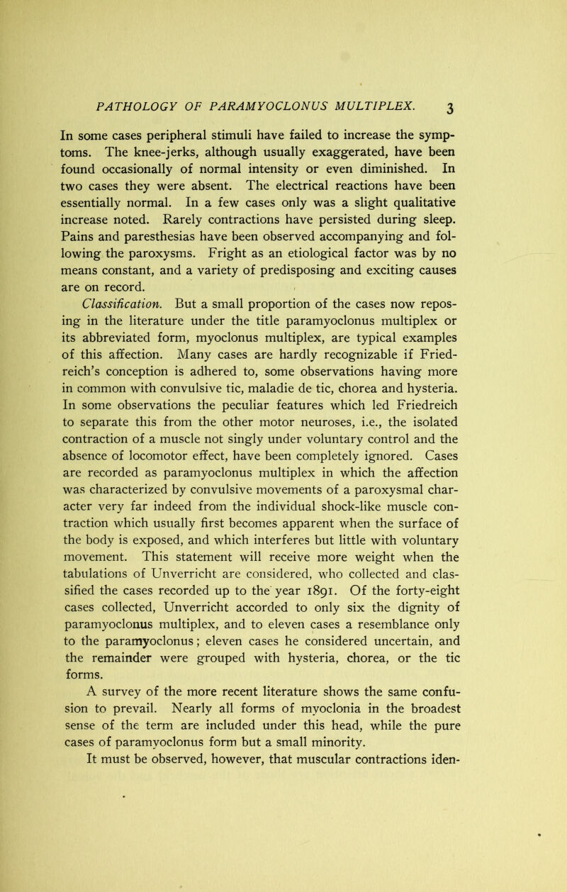 In some cases peripheral stimuli have failed to increase the symp- toms. The knee-jerks, although usually exaggerated, have been found occasionally of normal intensity or even diminished. In two cases they were absent. The electrical reactions have been essentially normal. In a few cases only was a slight qualitative increase noted. Rarely contractions have persisted during sleep. Pains and paresthesias have been observed accompanying and fol- lowing the paroxysms. Fright as an etiological factor was by no means constant, and a variety of predisposing and exciting causes are on record. Classification. But a small proportion of the cases now repos- ing in the literature under the title paramyoclonus multiplex or its abbreviated form, myoclonus multiplex, are typical examples of this affection. Many cases are hardly recognizable if Fried- reich’s conception is adhered to, some observations having more in common with convulsive tic, maladie de tic, chorea and hysteria. In some observations the peculiar features which led Friedreich to separate this from the other motor neuroses, i.e., the isolated contraction of a muscle not singly under voluntary control and the absence of locomotor effect, have been completely ignored. Cases are recorded as paramyoclonus multiplex in which the affection was characterized by convulsive movements of a paroxysmal char- acter very far indeed from the individual shock-like muscle con- traction which usually first becomes apparent when the surface of the body is exposed, and which interferes but little with voluntary movement. This statement will receive more weight when the tabulations of Unverricht are considered, who collected and clas- sified the cases recorded up to the-year 1891. Of the forty-eight cases collected, Unverricht accorded to only six the dignity of paramyoclonus multiplex, and to eleven cases a resemblance only to the paramyoclonus; eleven cases he considered uncertain, and the remainder were grouped with hysteria, chorea, or the tic forms. A survey of the more recent literature shows the same confu- sion to prevail. Nearly all forms of myoclonia in the broadest sense of the term are included under this head, while the pure cases of paramyoclonus form but a small minority. It must be observed, however, that muscular contractions idem