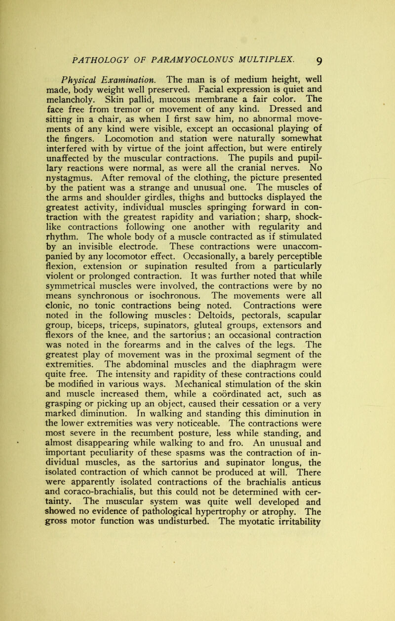 Physical Examination. The man is of medium height, well made, body weight well preserved. Facial expression is quiet and melancholy. Skin pallid, mucous membrane a fair color. The face free from tremor or movement of any kind. Dressed and sitting in a chair, as when I first saw him, no abnormal move- ments of any kind were visible, except an occasional playing of the fingers. Locomotion and station were naturally somewhat interfered with by virtue of the joint affection, but were entirely unaffected by the muscular contractions. The pupils and pupil- lary reactions were normal, as were all the cranial nerves. No nystagmus. After removal of the clothing, the picture presented by the patient was a strange and unusual one. The muscles of the arms and shoulder girdles, thighs and buttocks displayed the greatest activity, individual muscles springing forward in con- traction with the greatest rapidity and variation; sharp, shock- like contractions following one another with regularity and rhythm. The whole body of a muscle contracted as if stimulated by an invisible electrode. These contractions were unaccom- panied by any locomotor effect. Occasionally, a barely perceptible flexion, extension or supination resulted from a particularly violent or prolonged contraction. It was further noted that while symmetrical muscles were involved, the contractions were by no means synchronous or isochronous. The movements were all clonic, no tonic contractions being noted. Contractions were noted in the following muscles: Deltoids, pectorals, scapular group, biceps, triceps, supinators, gluteal groups, extensors and flexors of the knee, and the sartorius; an occasional contraction was noted in the forearms and in the calves of the legs. The greatest play of movement was in the proximal segment of the extremities. The abdominal muscles and the diaphragm were quite free. The intensity and rapidity of these contractions could be modified in various ways. Mechanical stimulation of the skin and muscle increased them, while a coordinated act, such as grasping or picking up an object, caused their cessation or a very marked diminution. In walking and standing this diminution in the lower extremities was very noticeable. The contractions were most severe in the recumbent posture, less while standing, and almost disappearing while walking to and fro. An unusual and important peculiarity of these spasms was the contraction of in- dividual muscles, as the sartorius and supinator longus, the isolated contraction of which cannot be produced at will. There were apparently isolated contractions of the brachialis anticus and coraco-brachialis, but this could not be determined with cer- tainty. The muscular system was quite well developed and showed no evidence of pathological hypertrophy or atrophy. The gross motor function was undisturbed. The myotatic irritability