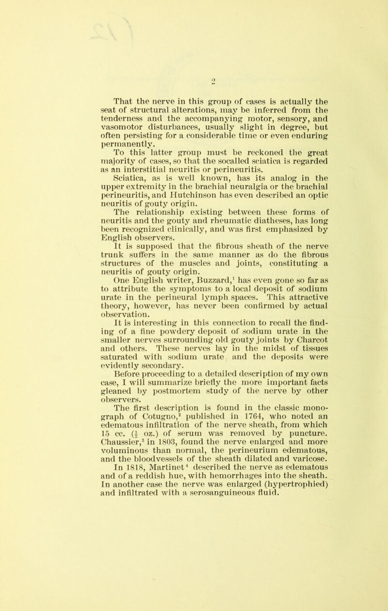 9 That the nerve in this group of cases is actually the seat of structural alterations, may be inferred from the tenderness and the accompanying motor, sensory, and vasomotor disturbances, usually slight in degree, but often persisting for a considerable time or even enduring permanently. To this latter group must be reckoned the great majority of cases, so that the socalled sciatica is regarded as an interstitial neuritis or perineuritis. Sciatica, as is well known, has its analog in the upper extremity in the brachial neuralgia or the brachial perineuritis, and Hutchinson has even described an optic neuritis of gouty origin. The relationship existing between these forms of neuritis and the gouty and rheumatic diatheses, has long been recognized clinically, and was first emphasized by English observers. It is supposed that the fibrous sheath of the nerve trunk suffers in the same manner as do the fibrous structures of the muscles and joints, constituting a neuritis of gouty origin. One English writer, Buzzard,1 has even gone so far as to attribute the symptoms to a local deposit of sodium urate in the perineural lymph spaces. This attractive theory, however, has never been confirmed by actual observation. It is interesting in this connection to recall the find- ing of a fine powdery deposit of sodium urate in the smaller nerves surrounding old gouty joints by Charcot and others. These nerves lay in the midst of tissues saturated with sodium urate, and the deposits were evidently secondary. Before proceeding to a detailed description of my own case, I will summarize briefly the more important facts gleaned by postmortem study of the nerve by other observers. The first description is found in the classic mono- graph of Cotugno,2 published in 1764, who noted an edematous infiltration of the nerve sheath, from which 15 cc. (I oz.) of serum was removed by puncture. Chaussier,3 in 1803, found the nerve enlarged and more voluminous than normal, the perineurium edematous, and the bloodvessels of the sheath dilated and varicose. In 1818, Martinet4 described the nerve as edematous and of a reddish hue, with hemorrhages into the sheath. In another case the nerve was enlarged (hypertrophied) and infiltrated with a serosanguineous fluid.