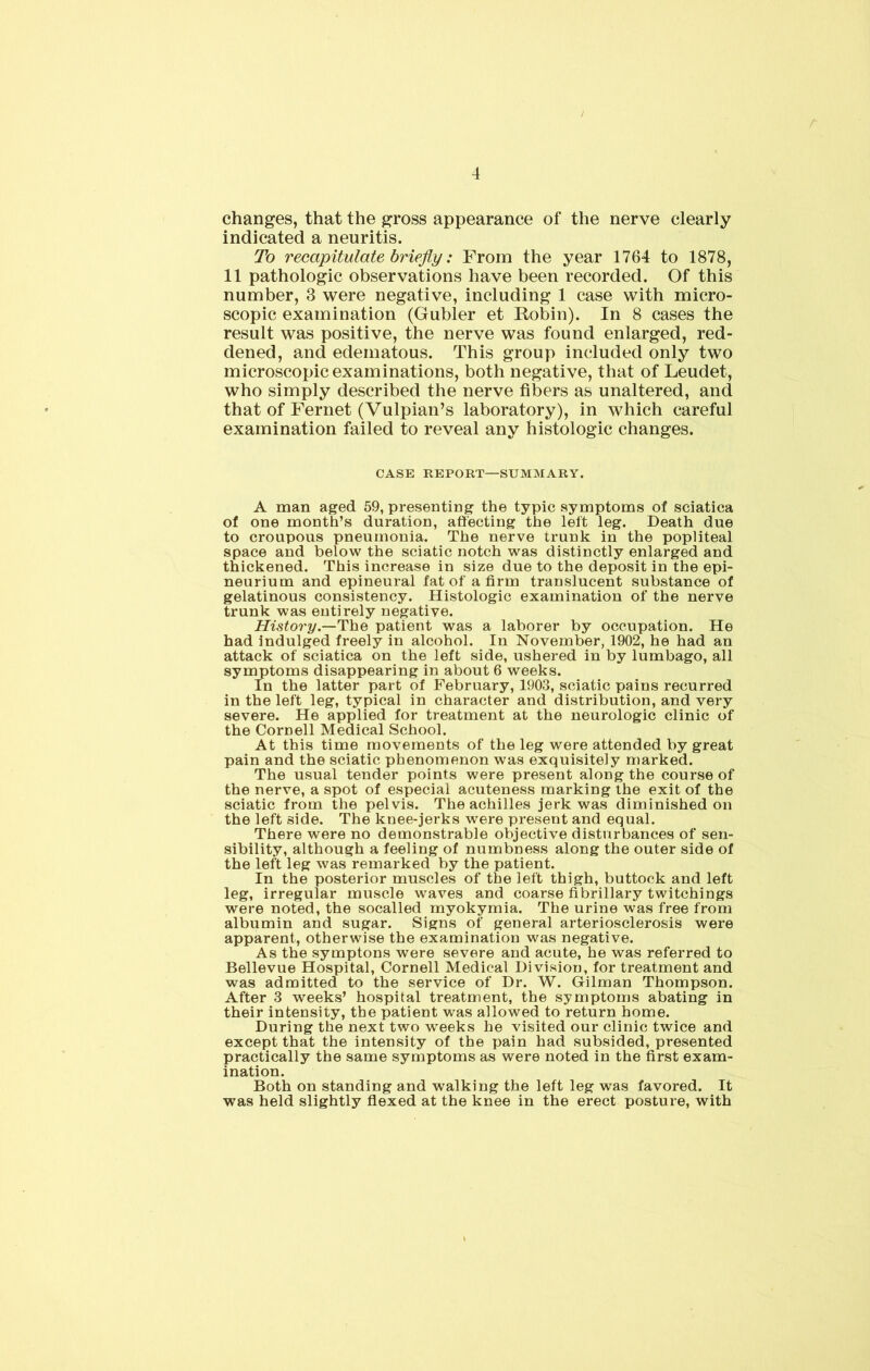 changes, that the gross appearance of the nerve clearly indicated a neuritis. To recapitulate briefly: From the year 1764 to 1878, 11 pathologic observations have been recorded. Of this number, 3 were negative, including 1 case with micro- scopic examination (Gubler et Robin). In 8 cases the result was positive, the nerve was found enlarged, red- dened, and edematous. This group included only two microscopic examinations, both negative, that of Leudet, who simply described the nerve fibers as unaltered, and that of Fernet (Vulpian’s laboratory), in which careful examination failed to reveal any histologic changes. CASE REPORT—SUMMARY. A man aged 59, presenting the typic symptoms of sciatica of one month’s duration, affecting the left leg. Death due to croupous pneumonia. The nerve trunk in the popliteal space and below the sciatic notch was distinctly enlarged and thickened. This increase in size due to the deposit in the epi- neurium and epineural fat of a firm translucent substance of gelatinous consistency. Histologic examination of the nerve trunk was entirely negative. History.—The patient was a laborer by occupation. He had indulged freely in alcohol. In November, 1902, he had an attack of sciatica on the left side, ushered in by lumbago, all symptoms disappearing in about 6 weeks. In the latter part of February, 1903, sciatic pains recurred in the left leg, typical in character and distribution, and very severe. He applied for treatment at the neurologic clinic of the Cornell Medical School. At this time movements of the leg were attended by great pain and the sciatic phenomenon was exquisitely marked. The usual tender points were present along the course of the nerve, a spot of especial acuteness marking the exit of the sciatic from the pelvis. The achilles jerk was diminished on the left side. The knee-jerks were present and equal. There were no demonstrable objective disturbances of sen- sibility, although a feeling of numbness along the outer side of the left leg was remarked by the patient. In the posterior muscles of the left thigh, buttock and left leg, irregular muscle waves and coarse fibrillary twitchings were noted, the socalled myokymia. The urine was free from albumin and sugar. Signs of general arteriosclerosis were apparent, otherwise the examination was negative. As the symptons were severe and acute, he was referred to Bellevue Hospital, Cornell Medical Division, for treatment and was admitted to the service of Dr. W. Gilman Thompson. After 3 weeks’ hospital treatment, the symptoms abating in their intensity, the patient was allowed to return home. During the next two weeks he visited our clinic twice and except that the intensity of the pain had subsided, presented practically the same symptoms as were noted in the first exam- ination. Both on standing and walking the left leg was favored. It was held slightly flexed at the knee in the erect posture, with