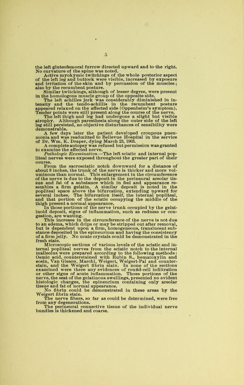 the left gluteofemoral furrow directed upward and to the right. No curvature of the spine was noted. Active myokymic twitchings of the whole posterior aspect of the left leg and buttock were visible, increased by exposure and irritation of the skin and by percussion of the muscles; also by the recumbent posture. Similar twitchings, although of lesser degree, were present in the homologous muscle group of the opposite side. The left achilles jerk was considerably diminished in in- tensity and the tendo-achillis in the recumbent posture appeared relaxed on the affected side (Oppenheim’s symptom). Tender points were still present along the course of the nerve. The left thigh and leg had undergone a slight but visible atrophy. Although paresthesia along the outer side of the left leg still persisted, no objective disturbances of sensibility were demonstrable. A few days later the patient developed croupous pneu- monia and was readmitted to Bellevue Hospital in the service of Dr. Wm. K. Draper, dying March 23, 1903. A complete autopsy was refused but permission was granted to examine the affected nerve. Pathologic Examination.—The left sciatic and internal pop- liteal nerves were exposed throughout the greater part of their course. From the sacrosciatic notch downward for a distance of about 8 inches, the trunk of the nerve is thicker and more vol- uminous than normal. This enlargement in the circumference of the nerve is due to the deposit in the perineural areolar tis- sue and fat of a substance which in feel and appearance re- sembles a firm gelatin. A similar deposit is noted in the popliteal space above the bifurcation, extending upward for several inches. The bifurcation itself, the internal popliteal, and that portion of the sciatic occupying the middle of the thigh present a normal appearance. In those portions of the nerve trunk occupied by the gelat- inoid deposit, signs of inflammation, such as redness or con- gestion, are wanting. This increase in the circumference of the nerve is not due to an edema, which drips or may be stripped out after removal, but is dependent upon a firm, homogeneous, translucent sub- stance deposited in the epineurium and having the consistency of a firm jelly. No urate crystals could be demonstrated in the fresh state. Microscopic sections of various levels of the sciatic and in- ternal popliteal nerves from the sciatic notch to the internal malleolus were prepared according to the following methods: Osmic acid, counterstained with Rubin S., hematoxylin and eosin, Yan Grieson, Marchi, Weigert, Weigert-Pal and counter- stain, and the Weigert fibrin stain. In none of the sections examined were there any evidences of round-cell infiltration or other signs of acute inflammation. Those portions of the nerve, the seat of the gelatinous swellings, presented no evident histologic changes, the epineurium containing only areolar tissue and fat of normal appearance. No fibrin could be demonstrated in these areas by the Weigert fibrin stain. The nerve fibers, so far as could be determined, were free from any degenerations. The perineural connective tissue of the individual nerve bundles is thickened and coarse.