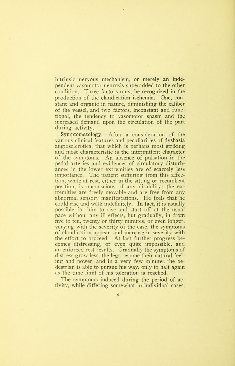 intrinsic nervous mechanism, or merely an inde- pendent vasomotor neurosis superadded to the other condition. Three factors must be recognized in the production of the claudication ischemia. One, con- stant and organic in nature, diminishing the caliber of the vessel, and two factors, inconstant and func- tional, the tendency to vasomotor spasm and the increased demand upon the circulation of the part during activity. Symptomatology.—After a consideration of the various clinical features and peculiarities of dysbasia angiosclerotica, that which is perhaps most striking and most characteristic is the intermittent character of the symptoms. An absence of pulsation in the pedal arteries and evidences of circulatory disturb- ances in the lower extremities are of scarcely less importance. The patient suffering from this affec- tion, while at rest, either in the sitting or recumbent position, is unconscious of any disability; the ex- tremities are freely movable and are free from any abnormal sensory manifestations. He feels that he could rise and walk indefinitely. In fact, it is usually possible for him to rise and start off at the usual pace without any ill effects, but gradually, in from five to ten, twenty or thirty minutes, or even longer, varying with the severity of the case, the symptoms of claudication appear, and increase in severity with the effort to proceed. At last further progress be- comes distressing, or even quite impossible, and an enforced rest results. Gradually the symptoms of distress grow less, the legs resume their natural feel- ing and power, and in a very few minutes the pe- destrian is able to pursue his way, only to halt again as the time limit of his toleration is reached. The symptoms induced during the period of ac- tivity, while differing somewhat in individual cases,