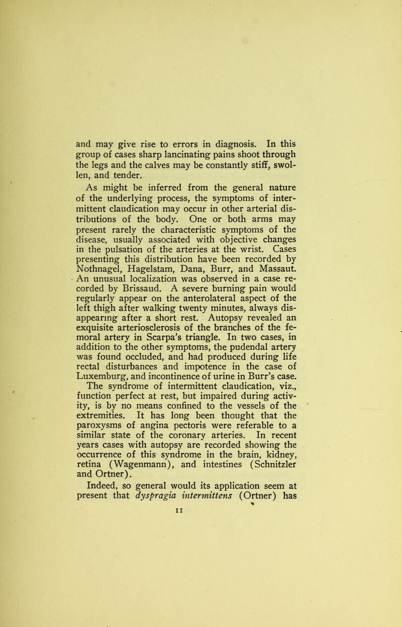 and may give rise to errors in diagnosis. In this group of cases sharp lancinating pains shoot through the legs and the calves may be constantly stiff, swol- len, and tender. As might be inferred from the general nature of the underlying process, the symptoms of inter- mittent claudication may occur in other arterial dis- tributions of the body. One or both arms may present rarely the characteristic symptoms of the disease, usually associated with objective changes in the pulsation of the arteries at the wrist. Cases presenting this distribution have been recorded by Nothnagel, Hagelstam, Dana, Burr, and Massaut. An unusual localization was observed in a case re- corded by Brissaud. A severe burning pain would regularly appear on the anterolateral aspect of the left thigh after walking twenty minutes, always dis- appearing after a short rest. Autopsy revealed an exquisite arteriosclerosis of the branches of the fe- moral artery in Scarpa's triangle. In two cases, in addition to the other symptoms, the pudendal artery was found occluded, and had produced during life rectal disturbances and impotence in the case of Luxemburg, and incontinence of urine in Burr’s case. The syndrome of intermittent claudication, viz., function perfect at rest, but impaired during activ- ity, is by no means confined to the vessels of the extremities. It has long been thought that the paroxysms of angina pectoris were referable to a similar state of the coronary arteries. In recent years cases with autopsy are recorded showing the occurrence of this syndrome in the brain, kidney, retina (Wagenmann), and intestines (Schnitzler and Ortner). Indeed, so general would its application seem at present that dyspragia intermittens (Ortner) has
