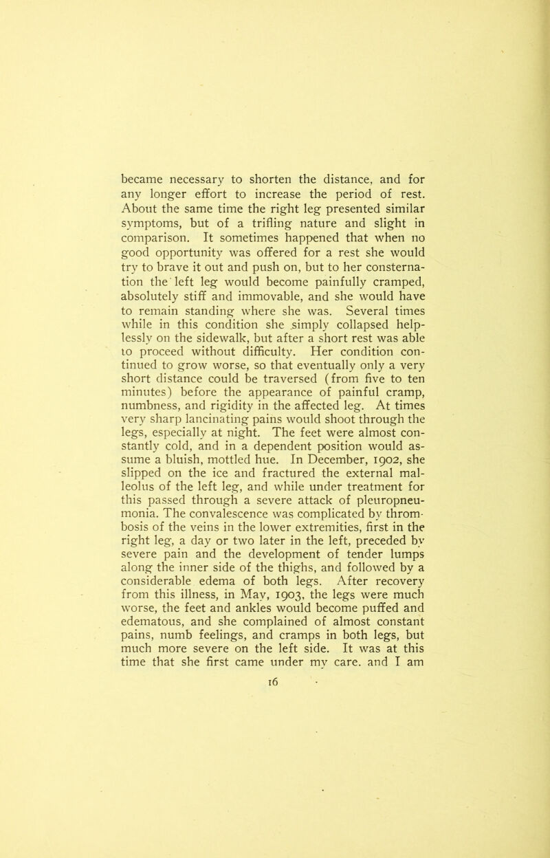 became necessary to shorten the distance, and for any longer effort to increase the period of rest. About the same time the right leg presented similar symptoms, but of a trifling nature and slight in comparison. It sometimes happened that when no good opportunity was offered for a rest she would try to brave it out and push on, but to her consterna- tion the left leg would become painfully cramped, absolutely stiff and immovable, and she would have to remain standing where she was. Several times while in this condition she .simply collapsed help- lessly on the sidewalk, but after a short rest was able to proceed without difficulty. Her condition con- tinued to grow worse, so that eventually only a very short distance could be traversed (from five to ten minutes) before the appearance of painful cramp, numbness, and rigidity in the affected leg. At times very sharp lancinating pains would shoot through the legs, especially at night. The feet were almost con- stantly cold, and in a dependent position would as- sume a bluish, mottled hue. In December, 1902, she slipped on the ice and fractured the external mal- leolus of the left leg, and while under treatment for this passed through a severe attack of pleuropneu- monia. The convalescence was complicated by throm- bosis of the veins in the lower extremities, first in the right leg, a day or two later in the left, preceded by severe pain and the development of tender lumps along the inner side of the thighs, and followed by a considerable edema of both legs. After recovery from this illness, in May, 1903, the legs were much worse, the feet and ankles would become puffed and edematous, and she complained of almost constant pains, numb feelings, and cramps in both legs, but much more severe on the left side. It was at this time that she first came under my care, and I am