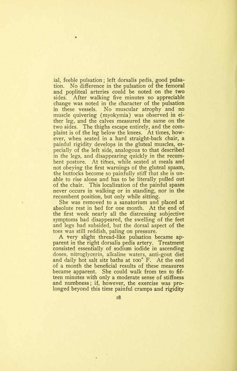 ial, feeble pulsation; left dorsalis pedis, good pulsa- tion. No difference in the pulsation of the femoral and popliteal arteries could be noted on the two sides. After walking five minutes no appreciable change was noted in the character of the pulsation in these vessels. No muscular atrophy and no muscle quivering (myokymia) was observed in ei- ther leg, and the calves measured the same on the two sides. The thighs escape entirely, and the com- plaint is of the leg below the knees. At times, how- ever, when seated in a hard straight-back chair, a painful rigidity develops in the gluteal muscles, es- pecially of the left side, analogous to that described in the legs, and disappearing quickly in the recum- bent posture. At tifnes, while seated at meals and not obeying the first warnings of the gluteal spasm, the buttocks become so painfully stiff that she is un- able to rise alone and has to be literally pulled out of the chair. This localization of the painful spasm never occurs in walking or in standing, nor in the recumbent position, but only while sitting. She was removed to a sanatorium and placed at absolute rest in bed for one month. At the end of the first week nearly all the distressing subjective symptoms had disappeared, the swelling of the feet and legs had subsided, but the dorsal aspect of the toes was still reddish, paling on pressure. A Very slight thread-like pulsation became ap- parent in the right dorsalis pedis artery. Treatment consisted essentially of sodium iodide in ascending doses, nitroglycerin, alkaline waters, anti-gout diet and daily hot salt sitz baths at ioo° F. At the end of a month the beneficial results of these measures became apparent. She could walk from ten to fif- teen minutes with only a moderate sense of stiffness and numbness; if, however, the exercise was pro- longed beyond this time painful cramps and rigidity
