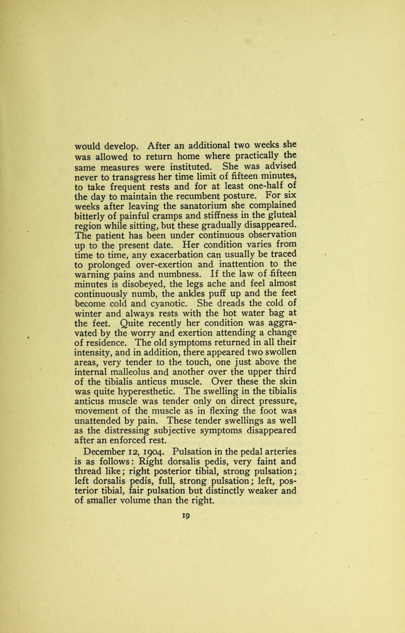 would develop. After an additional two weeks she was allowed to return home where practically the same measures were instituted. She was advised never to transgress her time limit of fifteen minutes, to take frequent rests and for at least one-half of the day to maintain the recumbent posture. For six weeks after leaving the sanatorium she complained bitterly of painful cramps and stiffness in the gluteal region while sitting, but these gradually disappeared. The patient has been under continuous observation up to the present date. Her condition varies from time to time, any exacerbation can usually be traced to prolonged over-exertion and inattention to the warning pains and numbness. If the law of fifteen minutes is disobeyed, the legs ache and feel almost continuously numb, the ankles puff up and the feet become cold and cyanotic. She dreads the cold of winter and always rests with the hot water bag at the feet. Quite recently her condition was aggra- vated by the worry and exertion attending a change of residence. The old symptoms returned in all their intensity, and in addition, there appeared two swollen areas, very tender to the touch, one just above the internal malleolus and another over the upper third of the tibialis anticus muscle. Over these the skin was quite hyperesthetic. The swelling in the tibialis anticus muscle was tender only on direct pressure, movement of the muscle as in flexing the foot was unattended by pain. These tender swellings as well as the distressing subjective symptoms disappeared after an enforced rest. December 12, 1904. Pulsation in the pedal arteries is as follows: Right dorsalis pedis, very faint and thread like; right posterior tibial, strong pulsation; left dorsalis pedis, full, strong pulsation; left, pos- terior tibial, fair pulsation but distinctly weaker and of smaller volume than the right.