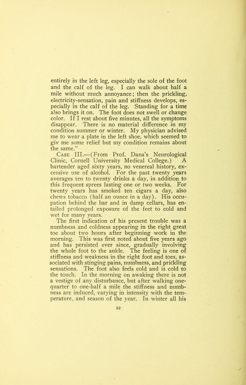 entirely in the left leg, especially the sole of the foot and the calf of the leg. I can walk about half a mile without much annoyance; then the prickling, electricity-sensation, pain and stiffness develops, es- pecially in the calf of the leg. Standing for a time also brings it on. The foot does not swell or change color. If I rest about five minutes, all the symptoms disappear. There is no material difference in my condition summer or winter. My physician advised me to wear a plate in the left shoe, which seemed to giv me some relief but my condition remains about the same.” Case III.— (From Prof. Dana’s Neurological Clinic, Cornell University Medical College.) A bartender aged sixty years, no venereal history, ex- cessive use of alcohol. For the past twenty years averages ten to twenty drinks a day, in addition to this frequent sprees lasting one or two weeks. For twenty years has smoked ten cigars a day, also chews tobacco (half an ounce in a day). His occu- pation behind the bar and in damp cellars, has en- tailed prolonged exposure of the feet to cold and wet for many years. The first indication of his present trouble was a numbness and coldness appearing in the right great toe about two hours after beginning work in the morning. This was first noted about five years ago and has persisted ever since, gradually involving the whole foot to the ankle. The feeling is one of stiffness and weakness in the right foot and toes, as- sociated with stinging pains, numbness, and prickling sensations. The foot also feels cold and is cold to the touch. In the morning on awaking there is not a vestige of any disturbance, but after walking one- quarter to one-half a mile the stiffness and numb- ness are induced, varying in intensity with the tem- perature, and season of the year. In winter all his s