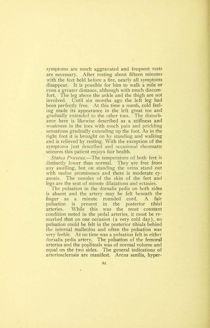 symptoms are much aggravated and frequent rests are necessary. After resting about fifteen minutes with the feet held before a fire, nearly all symptoms disappear. It is possible for him to walk a mile or even a greater distance, although with much discom- fort. The leg above the ankle and the thigh are not involved. Until six months ago the left leg had been perfectly free. At this time a numb, cold feel- ing made its appearance in the left great toe and gradually extended to the other toes. The disturb- ance here is likewise described as a stiffness and weakness in the toes with much pain and prickling sensations gradually extending up the foot. As in the right foot it is brought on by standing and walking and is relieved by resting. With the exception of the symptoms just described and occasional rheumatic seizures this patient enjoys fair health. Status Prcesens.—The temperature of both feet is distinctly lower than normal. They are free from any swelling, but on standing the veins stand out with undue prominence and there is moderate cy- anosis. The venules of the skin of the feet and legs are the seat of minute dilatations and ectasies. The pulsation in the dorsalis pedis on both sides is absent and the artery may be felt beneath the finger as a minute rounded cord. A fair pulsation is present in the posterior tibial arteries. While this was the most constant condition noted in the pedal arteries, it must be re- marked that on one occasion (a very cold day), no pulsation could be felt in the posterior tibials behind the internal malleolus and often the pulsation was very feeble. At no time was a pulsation felt in either dorsalis pedis artery. The pulsation of the femoral arteries and the popliteals was of normal volume and equal on the two sides. The general indications of arteriosclerosis are manifest. Arcus senilis, hyper-