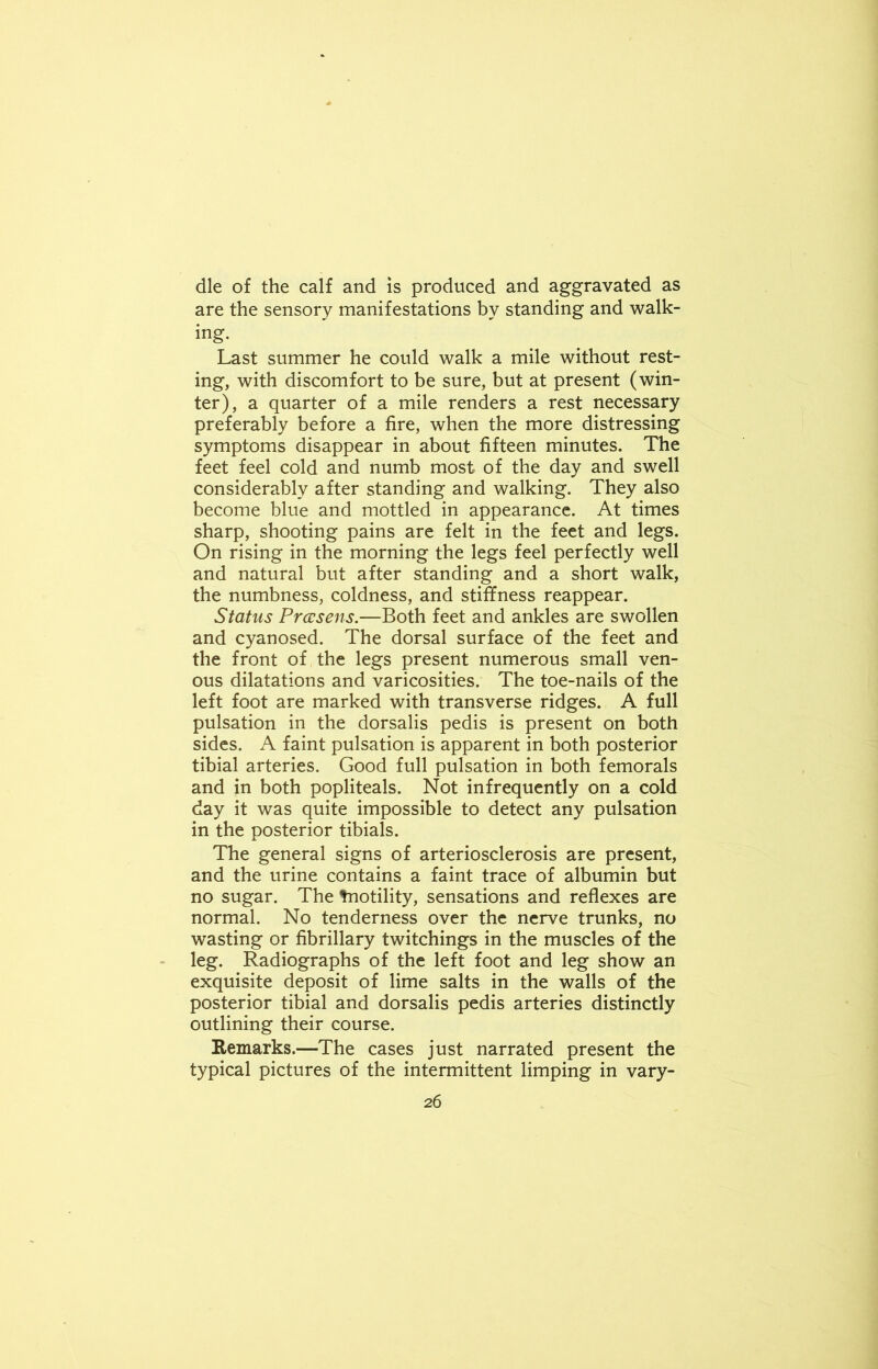 die of the calf and is produced and aggravated as are the sensory manifestations by standing and walk- ing. Last summer he could walk a mile without rest- ing, with discomfort to be sure, but at present (win- ter), a quarter of a mile renders a rest necessary preferably before a fire, when the more distressing symptoms disappear in about fifteen minutes. The feet feel cold and numb most of the day and swell considerably after standing and walking. They also become blue and mottled in appearance. At times sharp, shooting pains are felt in the feet and legs. On rising in the morning the legs feel perfectly well and natural but after standing and a short walk, the numbness, coldness, and stiffness reappear. Status Prccsens.—Both feet and ankles are swollen and cyanosed. The dorsal surface of the feet and the front of the legs present numerous small ven- ous dilatations and varicosities. The toe-nails of the left foot are marked with transverse ridges. A full pulsation in the dorsalis pedis is present on both sides. A faint pulsation is apparent in both posterior tibial arteries. Good full pulsation in both femorals and in both popliteals. Not infrequently on a cold day it was quite impossible to detect any pulsation in the posterior tibials. The general signs of arteriosclerosis are present, and the urine contains a faint trace of albumin but no sugar. The tnotility, sensations and reflexes are normal. No tenderness over the nerve trunks, no wasting or fibrillary twitchings in the muscles of the leg. Radiographs of the left foot and leg show an exquisite deposit of lime salts in the walls of the posterior tibial and dorsalis pedis arteries distinctly outlining their course. Remarks.—The cases just narrated present the typical pictures of the intermittent limping in vary-