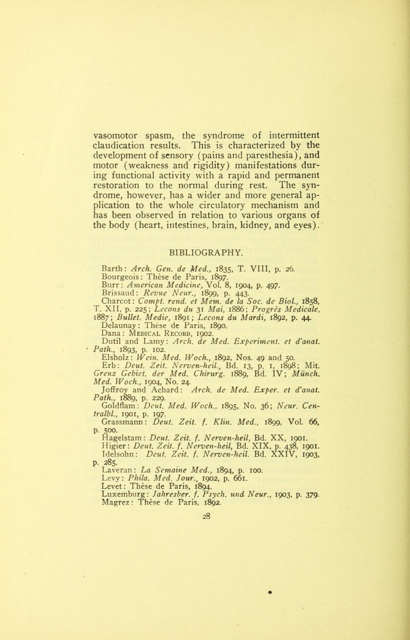 vasomotor spasm, the syndrome of intermittent claudication results. This is characterized by the development of sensory (pains and paresthesia), and motor (weakness and rigidity) manifestations dur- ing functional activity with a rapid and permanent restoration to the normal during rest. The syn- drome, however, has a wider and more general ap- plication to the whole circulatory mechanism and has been observed in relation to various organs of the body (heart, intestines, brain, kidney, and eyes). BIBLIOGRAPHY. Barth: Arch. Gen. de Med., 1835, T. VIII, p. 26. Bourgeois: These de Paris, 1897. Burr: American Medicine, Vol. 8, 1904, p. 497. Brissaud: Revue Neur., 1899, p. 443. Charcot: Compt. rend, et Mem. de la Soc. de Biol., 1858, T. XII, p. 225; Lecons du 31 Mai, 1886; Progres Medicale, 1887; Bullet. Medic, 1891; Lecons du Mardi, 1892, p. 44. Delaunay: These de Paris, 1890. Dana: Medical Record, 1902. Dutil and Lamy: Arch, de Med. Experiment, et d’anat. Path., 1893, p. 102. Elsholz: IVein. Med. Woch., 1892, Nos. 49 and 50. Erb: Deut. Zeit. Nerven-heil., Bd. 13, p. 1, 1898; Mit. Grenz Gebiet. der Med. Chirurg. 1889, Bd. IV; Munch. Med. Woch., 1904, No. 24. Joffroy and Achard: Arch, de Med. Exper. et d’anat. Path., 1889, p. 229. Goldflam: Deut. Med. Woch., 1895, No. 36; Neur. Cen- tralbl., 1901, p. 197. Grassmann: Deut. Zeit. f. Klin. Med., 1899, Vol. 66, p. 500. Hagelstam: Deut. Zeit. f. Nerven-heil, Bd. XX, 1901. Higier: Deut. Zeit. f. Nerven-heil, Bd. XIX, p. 438, 1901. Idelsohn: Deut. Zeit. f. Nerven-heil. Bd. XXIV, 1903, p. 285. Laveran: La Semaine Med., 1894, p. 100. Levy: Phila. Med. Jour., 1902, p. 661. Levet: These de Paris, 1894. Luxemburg: Jahresber. f. Psych, und Neur., 1903, p. 379. Magrez: These de Paris, 1892.