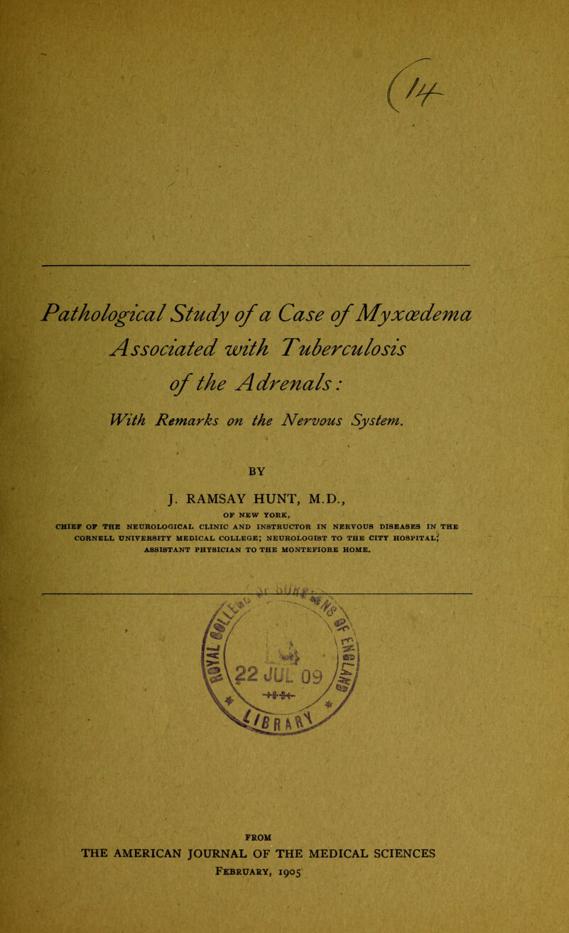 Pathological Study of a Case of Myxoedema Associated with Tuberculosis of the Adrenals: With Remarks on the Nervous System. BY J. RAMSAY HUNT, M.D., OP NEW YORK, CHIEF OF THE NEUROLOGICAL CLINIC AND INSTRUCTOR IN NERVOUS DISEASES IN THE CORNELL UNIVERSITY MEDICAL COLLEGE; NEUROLOGIST TO THE CITY HOSPITAL; ASSISTANT PHYSICIAN TO THE MONTEFIORE HOME. FROM THE AMERICAN JOURNAL OF THE February, 1905