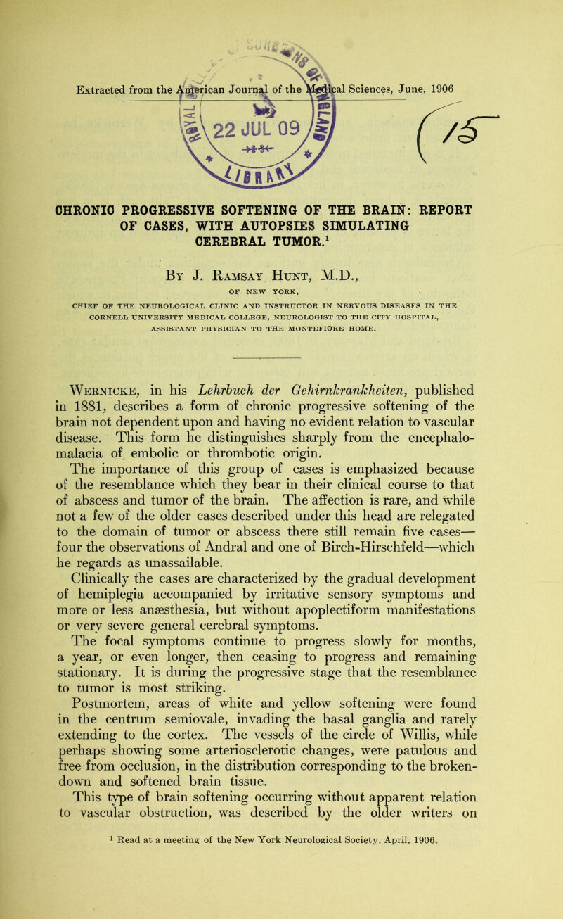 CHRONIC PROGRESSIVE SOFTENING OF THE BRAIN: REPORT OF CASES, WITH AUTOPSIES SIMULATING CEREBRAL TUMOR.1 By J. Ramsay Hunt, M.D., OF NEW YORK, CHIEF OF THE NEUROLOGICAL CLINIC AND INSTRUCTOR IN NERVOUS DISEASES IN THE CORNELL UNIVERSITY MEDICAL COLLEGE, NEUROLOGIST TO THE CITY HOSPITAL, ASSISTANT PHYSICIAN TO THE MONTEFIORE HOME. Wernicke, in his Lehrbuch der GehirnkranJcheiten, published in 1881, describes a form of chronic progressive softening of the brain not dependent upon and having no evident relation to vascular disease. This form he distinguishes sharply from the encephalo- malacia of embolic or thrombotic origin. The importance of this group of cases is emphasized because of the resemblance which they bear in their clinical course to that of abscess and tumor of the brain. The affection is rare, and while not a few of the older cases described under this head are relegated to the domain of tumor or abscess there still remain five cases— four the observations of Andral and one of Birch-Hirschfeld—which he regards as unassailable. Clinically the cases are characterized by the gradual development of hemiplegia accompanied by irritative sensory symptoms and more or less anaesthesia, but without apoplectiform manifestations or very severe general cerebral symptoms. The focal symptoms continue to progress slowly for months, a year, or even longer, then ceasing to progress and remaining stationary. It is during the progressive stage that the resemblance to tumor is most striking. Postmortem, areas of white and yellow softening were found in the centrum semiovale, invading the basal ganglia and rarely extending to the cortex. The vessels of the circle of Willis, while perhaps showing some arteriosclerotic changes, were patulous and free from occlusion, in the distribution corresponding to the broken- down and softened brain tissue. This type of brain softening occurring without apparent relation to vascular obstruction, was described by the older writers on