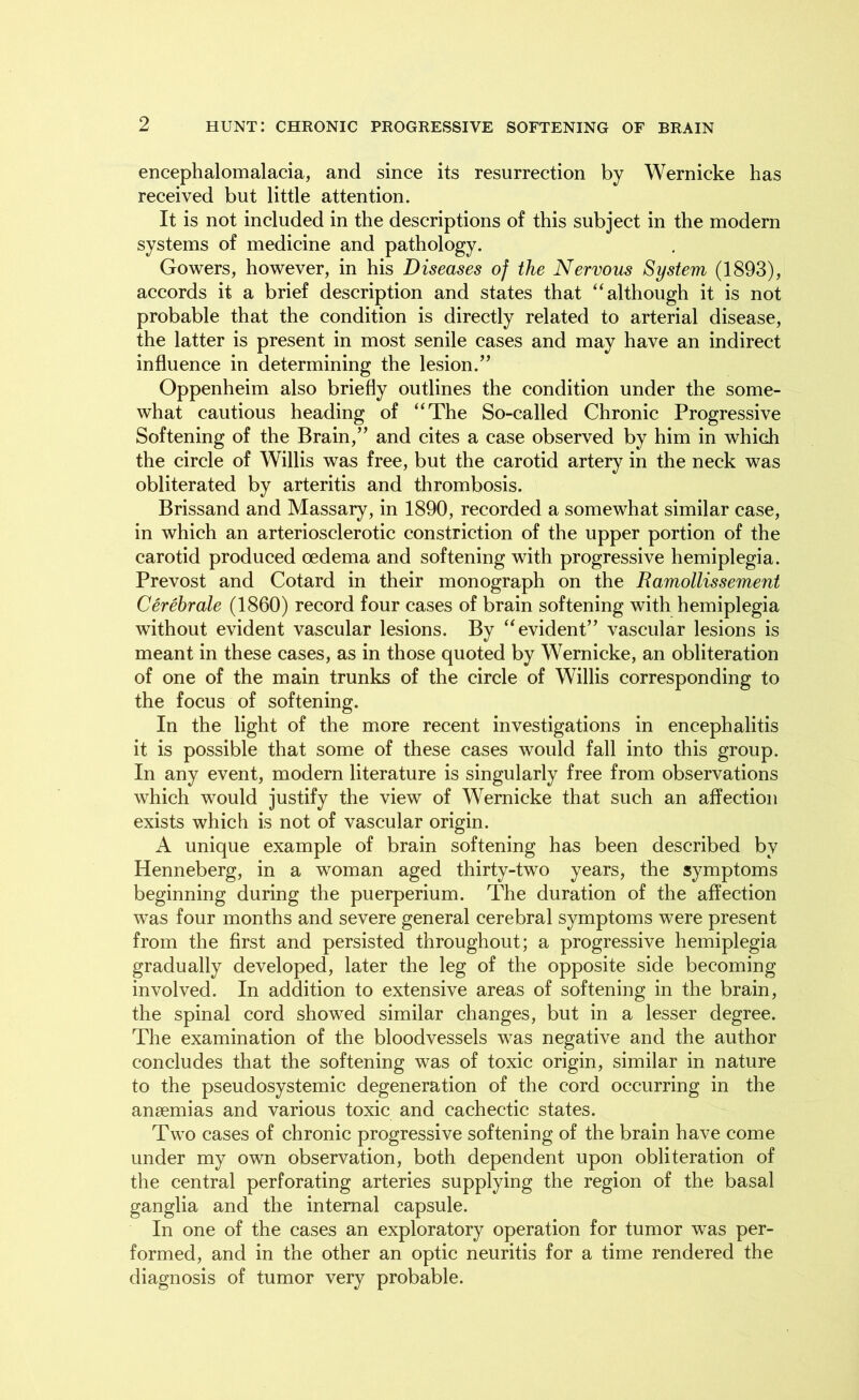 encephalomalacia, and since its resurrection by Wernicke has received but little attention. It is not included in the descriptions of this subject in the modern systems of medicine and pathology. Gowers, however, in his Diseases of the Nervous System (1893), accords it a brief description and states that “although it is not probable that the condition is directly related to arterial disease, the latter is present in most senile cases and may have an indirect influence in determining the lesion.” Oppenheim also briefly outlines the condition under the some- what cautious heading of “The So-called Chronic Progressive Softening of the Brain,” and cites a case observed by him in which the circle of Willis was free, but the carotid artery in the neck was obliterated by arteritis and thrombosis. Brissand and Massary, in 1890, recorded a somewhat similar case, in which an arteriosclerotic constriction of the upper portion of the carotid produced oedema and softening with progressive hemiplegia. Prevost and Cotard in their monograph on the Ramollissement Cerebrate (1860) record four cases of brain softening with hemiplegia without evident vascular lesions. By “evident” vascular lesions is meant in these cases, as in those quoted by Wernicke, an obliteration of one of the main trunks of the circle of Willis corresponding to the focus of softening. In the light of the more recent investigations in encephalitis it is possible that some of these cases would fall into this group. In any event, modern literature is singularly free from observations which would justify the view of Wernicke that such an affection exists which is not of vascular origin. A unique example of brain softening has been described by Henneberg, in a woman aged thirty-two years, the symptoms beginning during the puerperium. The duration of the affection was four months and severe general cerebral symptoms were present from the first and persisted throughout; a progressive hemiplegia gradually developed, later the leg of the opposite side becoming involved. In addition to extensive areas of softening in the brain, the spinal cord showed similar changes, but in a lesser degree. The examination of the bloodvessels was negative and the author concludes that the softening was of toxic origin, similar in nature to the pseudosystemic degeneration of the cord occurring in the anaemias and various toxic and cachectic states. Two cases of chronic progressive softening of the brain have come under my own observation, both dependent upon obliteration of the central perforating arteries supplying the region of the basal ganglia and the internal capsule. In one of the cases an exploratory operation for tumor was per- formed, and in the other an optic neuritis for a time rendered the diagnosis of tumor very probable.