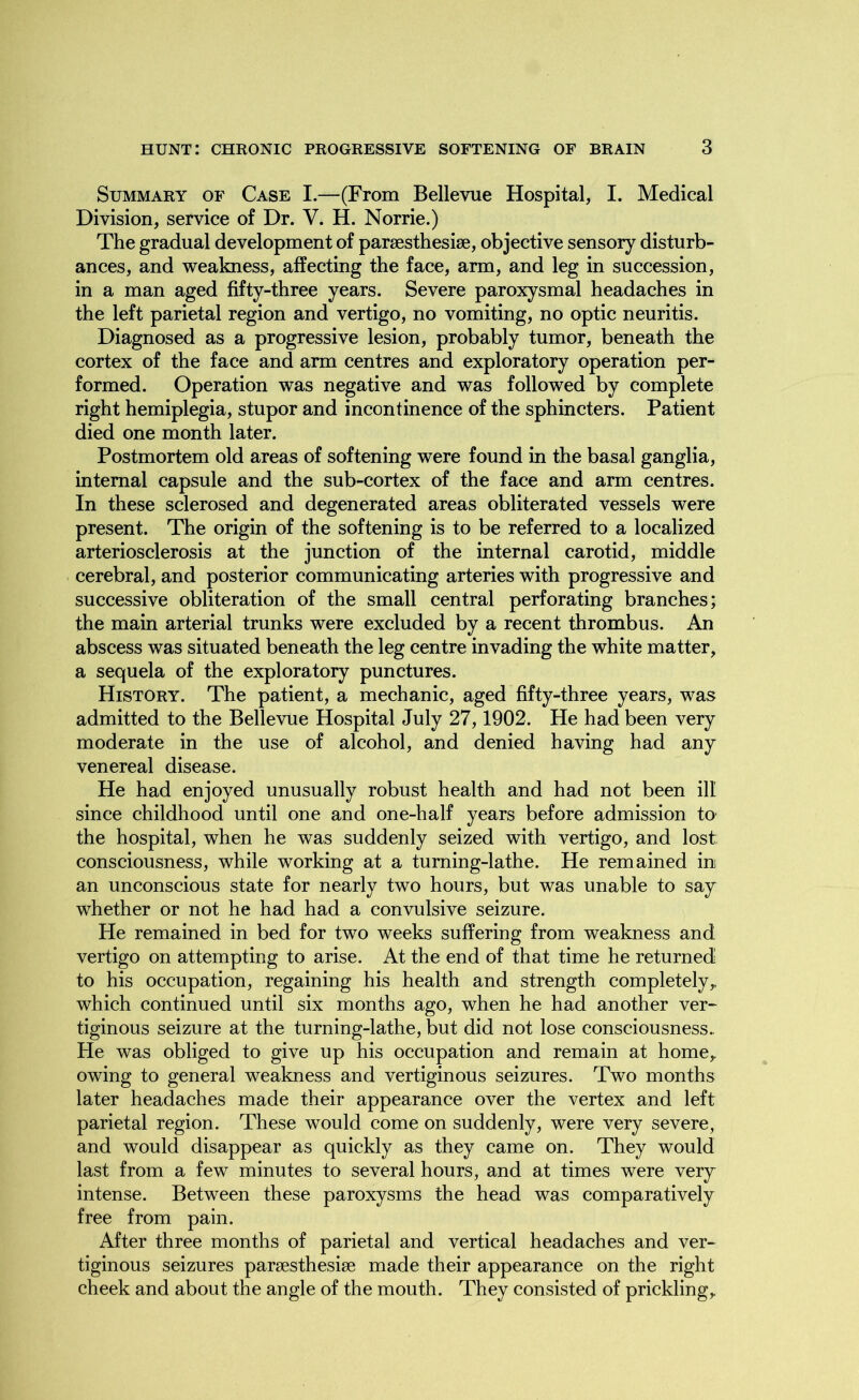 Summary of Case I.—(From Bellevue Hospital, I. Medical Division, service of Dr. Y. H. Norrie.) The gradual development of parsesthesise, objective sensory disturb- ances, and weakness, affecting the face, arm, and leg in succession, in a man aged fifty-three years. Severe paroxysmal headaches in the left parietal region and vertigo, no vomiting, no optic neuritis. Diagnosed as a progressive lesion, probably tumor, beneath the cortex of the face and arm centres and exploratory operation per- formed. Operation was negative and was followed by complete right hemiplegia, stupor and incontinence of the sphincters. Patient died one month later. Postmortem old areas of softening were found in the basal ganglia, internal capsule and the sub-cortex of the face and arm centres. In these sclerosed and degenerated areas obliterated vessels were present. The origin of the softening is to be referred to a localized arteriosclerosis at the junction of the internal carotid, middle cerebral, and posterior communicating arteries with progressive and successive obliteration of the small central perforating branches; the main arterial trunks were excluded by a recent thrombus. An abscess was situated beneath the leg centre invading the white matter, a sequela of the exploratory punctures. History. The patient, a mechanic, aged fifty-three years, was admitted to the Bellevue Hospital July 27,1902. He had been very moderate in the use of alcohol, and denied having had any venereal disease. He had enjoyed unusually robust health and had not been ill since childhood until one and one-half years before admission to the hospital, when he was suddenly seized with vertigo, and lost consciousness, while working at a turning-lathe. He remained in an unconscious state for nearly two hours, but was unable to say whether or not he had had a convulsive seizure. He remained in bed for two weeks suffering from weakness and vertigo on attempting to arise. At the end of that time he returned to his occupation, regaining his health and strength completely, which continued until six months ago, when he had another ver- tiginous seizure at the turning-lathe, but did not lose consciousness.. He was obliged to give up his occupation and remain at home,, owing to general weakness and vertiginous seizures. Two months later headaches made their appearance over the vertex and left parietal region. These would come on suddenly, were very severe, and would disappear as quickly as they came on. They would last from a few minutes to several hours, and at times were very intense. Between these paroxysms the head was comparatively free from pain. After three months of parietal and vertical headaches and ver- tiginous seizures parsesthesise made their appearance on the right cheek and about the angle of the mouth. They consisted of prickling.