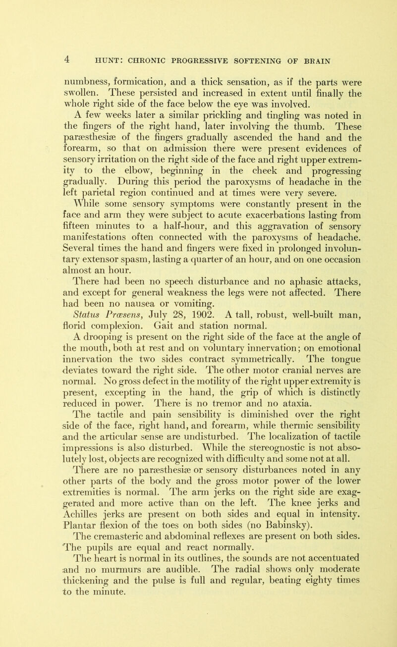 numbness, formication, and a thick sensation, as if the parts were swollen. These persisted and increased in extent until finally the whole right side of the face below the eye was involved. A few weeks later a similar prickling and tingling was noted in the fingers of the right hand, later involving the thumb. These parsesthesise of the fingers gradually ascended the hand and the forearm, so that on admission there were present evidences of sensory irritation on the right side of the face and right upper extrem- ity to the elbow, beginning in the cheek and progressing gradually. During this period the paroxysms of headache in the left parietal region continued and at times were very severe. While some sensory symptoms were constantly present in the face and arm they were subject to acute exacerbations lasting from fifteen minutes to a half-hour, and this aggravation of sensory manifestations often connected with the paroxysms of headache. Several times the hand and fingers were fixed in prolonged involun- tary extensor spasm, lasting a quarter of an hour, and on one occasion almost an hour. There had been no speech disturbance and no aphasic attacks, and except for general weakness the legs were not affected. There had been no nausea or vomiting. Status Proesens, July 28, 1902. A tall, robust, well-built man, florid complexion. Gait and station normal. A drooping is present on the right side of the face at the angle of the mouth, both at rest and on voluntary innervation; on emotional innervation the two sides contract symmetrically. The tongue deviates toward the right side. The other motor cranial nerves are normal. No gross defect in the motility of the right upper extremity is present, excepting in the hand, the grip of which is distinctly reduced in power. There is no tremor and no ataxia. The tactile and pain sensibility is diminished over the right side of the face, right hand, and forearm, while thermic sensibility and the articular sense are undisturbed. The localization of tactile impressions is also disturbed. While the stereognostic is not abso- lutely lost, objects are recognized with difficulty and some not at all. There are no parsesthesise or sensory disturbances noted in any other parts of the body and the gross motor power of the lower extremities is normal. The arm jerks on the right side are exag- gerated and more active than on the left. The knee jerks and Achilles jerks are present on both sides and equal in intensity. Plantar flexion of the toes on both sides (no Babinsky). The cremasteric and abdominal reflexes are present on both sides. The pupils are equal and react normally. The heart is normal in its outlines, the sounds are not accentuated and no murmurs are audible. The radial shows only moderate thickening and the pulse is full and regular, beating eighty times to the minute.