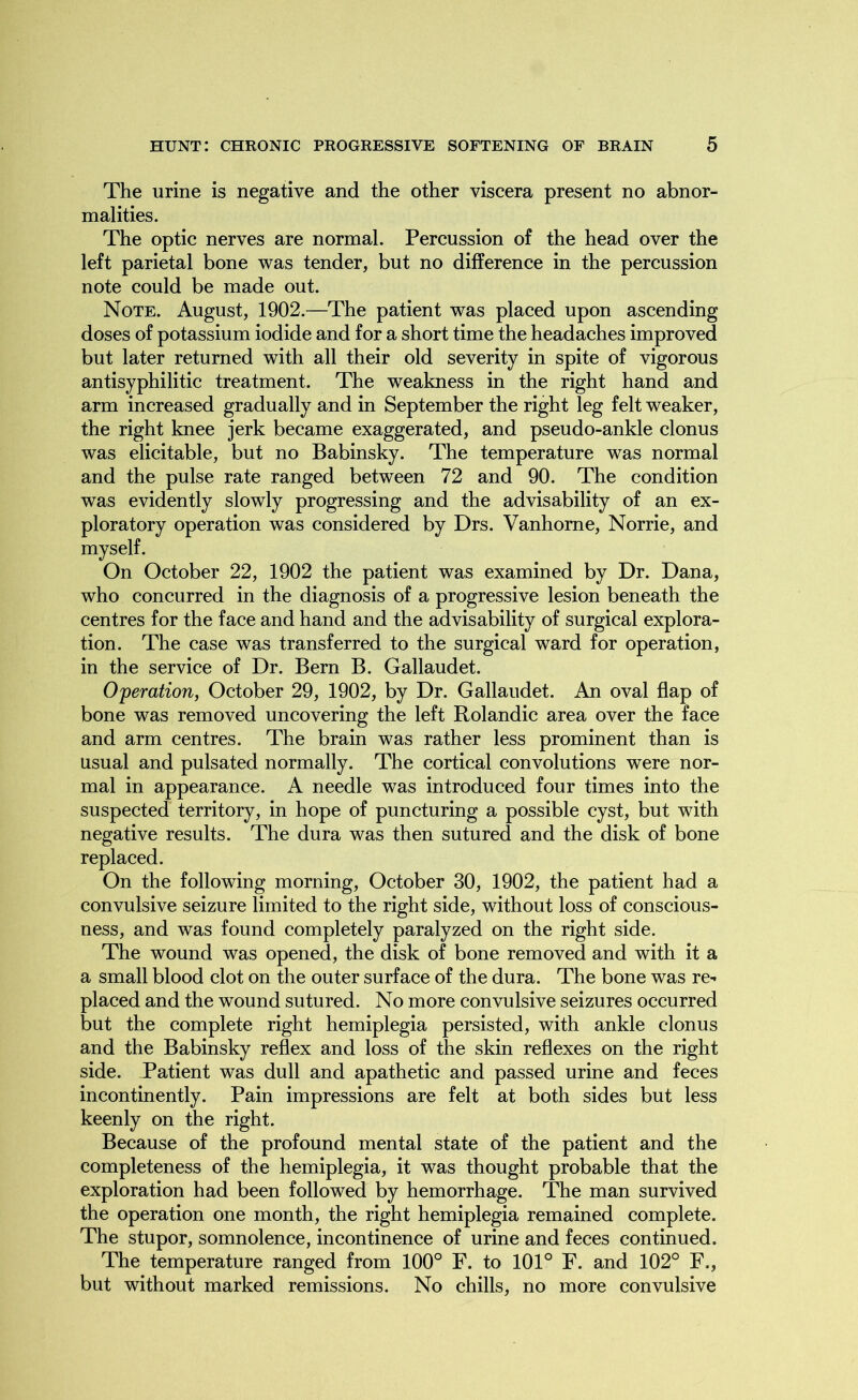 The urine is negative and the other viscera present no abnor- malities. The optic nerves are normal. Percussion of the head over the left parietal bone was tender, but no difference in the percussion note could be made out. Note. August, 1902.—The patient was placed upon ascending doses of potassium iodide and for a short time the headaches improved but later returned with all their old severity in spite of vigorous antisyphilitic treatment. The weakness in the right hand and arm increased gradually and in September the right leg felt weaker, the right knee jerk became exaggerated, and pseudo-ankle clonus was elicitable, but no Babinsky. The temperature was normal and the pulse rate ranged between 72 and 90. The condition was evidently slowly progressing and the advisability of an ex- ploratory operation was considered by Drs. Vanhorne, Norrie, and myself. On October 22, 1902 the patient was examined by Dr. Dana, who concurred in the diagnosis of a progressive lesion beneath the centres for the face and hand and the advisability of surgical explora- tion. The case was transferred to the surgical ward for operation, in the service of Dr. Bern B. Gallaudet. Operation, October 29, 1902, by Dr. Gallaudet. An oval flap of bone was removed uncovering the left Rolandic area over the face and arm centres. The brain was rather less prominent than is usual and pulsated normally. The cortical convolutions were nor- mal in appearance. A needle was introduced four times into the suspected territory, in hope of puncturing a possible cyst, but with negative results. The dura was then sutured and the disk of bone replaced. On the following morning, October 30, 1902, the patient had a convulsive seizure limited to the right side, without loss of conscious- ness, and was found completely paralyzed on the right side. The wound was opened, the disk of bone removed and with it a a small blood clot on the outer surface of the dura. The bone was re- placed and the wound sutured. No more convulsive seizures occurred but the complete right hemiplegia persisted, with ankle clonus and the Babinsky reflex and loss of the skin reflexes on the right side. Patient was dull and apathetic and passed urine and feces incontinently. Pain impressions are felt at both sides but less keenly on the right. Because of the profound mental state of the patient and the completeness of the hemiplegia, it was thought probable that the exploration had been followed by hemorrhage. The man survived the operation one month, the right hemiplegia remained complete. The stupor, somnolence, incontinence of urine and feces continued. The temperature ranged from 100° F. to 101° F. and 102° F., but without marked remissions. No chills, no more convulsive