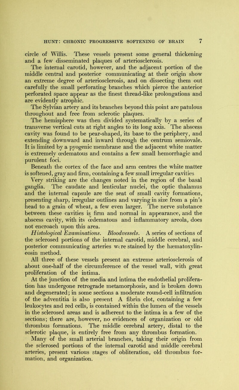 circle of Willis. These vessels present some general thickening and a few disseminated plaques of arteriosclerosis. The internal carotid, however, and the adjacent portion of the middle central and posterior communicating at their origin show an extreme degree of arteriosclerosis, and on dissecting them out carefully the small perforating branches which pierce the anterior perforated space appear as the finest thread-like prolongations and are evidently atrophic. The Sylvian artery and its branches beyond this point are patulous throughout and free from sclerotic plaques. The hemisphere was then divided systematically by a series of transverse vertical cuts at right angles to its long axis. The abscess cavity was found to be pear-shaped, its base to the periphery, and extending downward and inward through the centrum semiovale. It is limited by a pyogenic membrane and the adjacent white matter is extremely oedematous and contains a few small hemorrhagic and purulent foci. Beneath the cortex of the face and arm centres the white matter is softened, gray and firm, containing a few small irregular cavities Very striking are the changes noted in the region of the basal ganglia. The caudate and lenticular nuclei, the optic thalamus and the internal capsule are the seat of small cavity formations, presenting sharp, irregular outlines and varying in size from a pin’s head to a grain of wheat, a few even larger. The nerve substance between these cavities is firm and normal in appearance, and the abscess cavity, with its oedematous and inflammatory areola, does not encroach upon this area. Histological Examinations. Bloodvessels. A series of sections of the sclerosed portions of the internal carotid, middle cerebral, and posterior communicating arteries wt re stained by the hsematoxylin- eosin method. All three of these vessels present an extreme arteriosclerosis of about one-half of the circumference of the vessel wall, with great proliferation of the intima. At the junction of the media and intima the endothelial prolifera- tion has undergone retrograde metamorphosis, and is broken down and degenerated; in some sections a moderate round-cell infiltration of the adventitia is also present A fibrin clot, containing a few leukocytes and red cells, is contained within the lumen of the vessels in the sclerosed areas and is adherent to the intima in a few of the sections; there are, however, no evidences of organization or old thrombus formations. The middle cerebral artery, distal to the sclerotic plaque, is entirely free from any thrombus formation. Many of the small arterial branches, taking their origin from the sclerosed portions of the internal carotid and middle cerebral arteries, present various stages of obliteration, old thrombus for- mation, and organization.