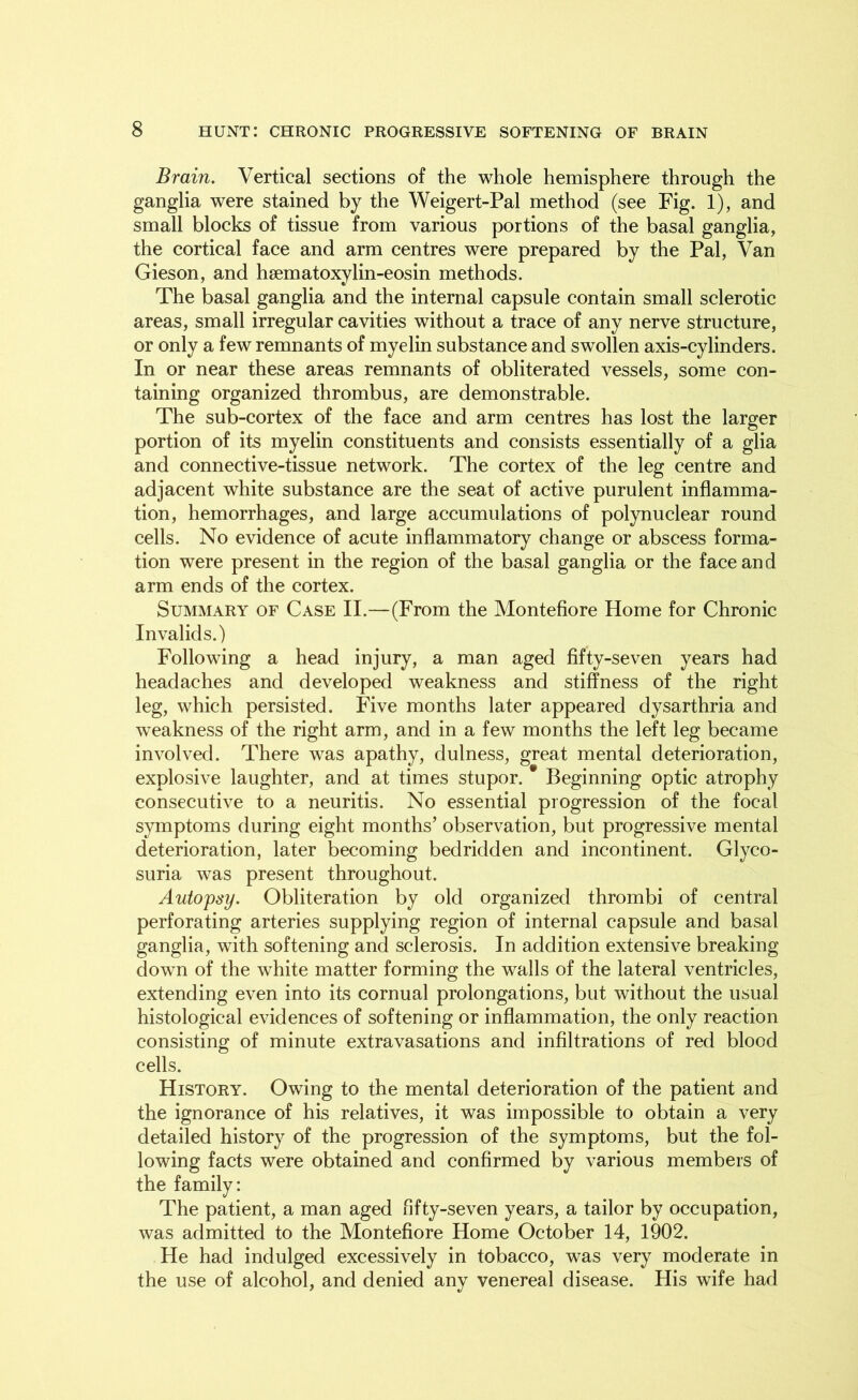 Brain. Vertical sections of the whole hemisphere through the ganglia were stained by the Weigert-Pal method (see Fig. 1), and small blocks of tissue from various portions of the basal ganglia, the cortical face and arm centres were prepared by the Pal, Van Gieson, and hsematoxylin-eosin methods. The basal ganglia and the internal capsule contain small sclerotic areas, small irregular cavities without a trace of any nerve structure, or only a few remnants of myelin substance and swollen axis-cylinders. In or near these areas remnants of obliterated vessels, some con- taining organized thrombus, are demonstrable. The sub-cortex of the face and arm centres has lost the larger portion of its myelin constituents and consists essentially of a glia and connective-tissue network. The cortex of the leg centre and adjacent white substance are the seat of active purulent inflamma- tion, hemorrhages, and large accumulations of polynuclear round cells. No evidence of acute inflammatory change or abscess forma- tion were present in the region of the basal ganglia or the face and arm ends of the cortex. Summary of Case II.—(From the Montefiore Home for Chronic Invalids.) Following a head injury, a man aged fifty-seven years had headaches and developed weakness and stiffness of the right leg, which persisted. Five months later appeared dysarthria and weakness of the right arm, and in a few months the left leg became involved. There was apathy, dulness, great mental deterioration, explosive laughter, and at times stupor. Beginning optic atrophy consecutive to a neuritis. No essential progression of the focal symptoms during eight months’ observation, but progressive mental deterioration, later becoming bedridden and incontinent. Glyco- suria was present throughout. Autopsy. Obliteration by old organized thrombi of central perforating arteries supplying region of internal capsule and basal ganglia, with softening and sclerosis. In addition extensive breaking down of the white matter forming the walls of the lateral ventricles, extending even into its cornual prolongations, but without the usual histological evidences of softening or inflammation, the only reaction consisting of minute extravasations and infiltrations of red blood cells. History. Owing to the mental deterioration of the patient and the ignorance of his relatives, it was impossible to obtain a very detailed history of the progression of the symptoms, but the fol- lowing facts were obtained and confirmed by various members of the family: The patient, a man aged fifty-seven years, a tailor by occupation, was admitted to the Montefiore Home October 14, 1902. He had indulged excessively in tobacco, was very moderate in the use of alcohol, and denied any venereal disease. His wife had