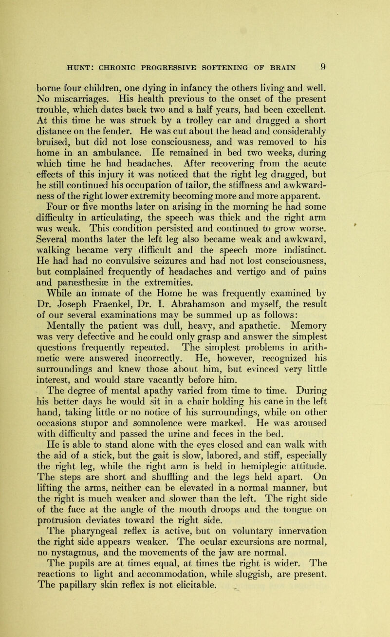 borne four children, one dying in infancy the others living and well. No miscarriages. His health previous to the onset of the present trouble, which dates back two and a half years, had been excellent. At this time he was struck by a trolley car and dragged a short distance on the fender. He was cut about the head and considerably bruised, but did not lose consciousness, and was removed to his home in an ambulance. He remained in bed two weeks, during which time he had headaches. After recovering from the acute effects of this injury it was noticed that the right leg dragged, but he still continued his occupation of tailor, the stiffness and awkward- ness of the right lower extremity becoming more and more apparent. Four or five months later on arising in the morning he had some difficulty in articulating, the speech was thick and the right arm was weak. This condition persisted and continued to grow worse. Several months later the left leg also became weak and awkward, walking became very difficult and the speech more indistinct. He had had no convulsive seizures and had not lost consciousness, but complained frequently of headaches and vertigo and of pains and parsesthesise in the extremities. While an inmate of the Home he was frequently examined by Dr. Joseph Fraenkel, Dr. I. Abrahamson and myself, the result of our several examinations may be summed up as follows: Mentally the patient was dull, heavy, and apathetic. Memory was very defective and he could only grasp and answer the simplest questions frequently repeated. The simplest problems in arith- metic were answered incorrectly. He, however, recognized his surroundings and knew those about him, but evinced very little interest, and would stare vacantly before him. The degree of mental apathy varied from time to time. During his better days he would sit in a chair holding his cane in the left hand, taking little or no notice of his surroundings, while on other occasions stupor and somnolence were marked. He was aroused with difficulty and passed the urine and feces in the bed. He is able to stand alone with the eyes closed and can walk with the aid of a stick, but the gait is slow, labored, and stiff, especially the right leg, while the right arm is held in hemiplegic attitude. The steps are short and shuffling and the legs held apart. On lifting the arms, neither can be elevated in a normal manner, but the right is much weaker and slower than the left. The right side of the face at the angle of the mouth droops and the tongue on protrusion deviates toward the right side. The pharyngeal reflex is active, but on voluntary innervation the right side appears weaker. The ocular excursions are normal, no nystagmus, and the movements of the jaw are normal. The pupils are at times equal, at times the right is wider. The reactions to light and accommodation, while sluggish, are present. The papillary skin reflex is not elicitable.