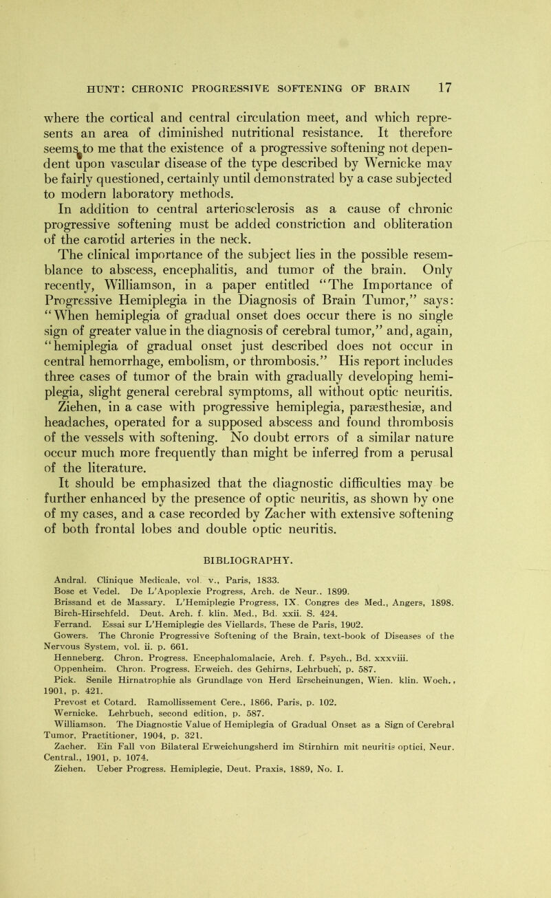 where the cortical and central circulation meet, and which repre- sents an area of diminished nutritional resistance. It therefore seems^to me that the existence of a progressive softening not depen- dent upon vascular disease of the type described by Wernicke may be fairly questioned, certainly until demonstrated by a case subjected to modern laboratory methods. In addition to central arteriosclerosis as a cause of chronic progressive softening must be added constriction and obliteration of the carotid arteries in the neck. The clinical importance of the subject lies in the possible resem- blance to abscess, encephalitis, and tumor of the brain. Only recently, Williamson, in a paper entitled “The Importance of Progressive Hemiplegia in the Diagnosis of Brain Tumor,” says: “When hemiplegia of gradual onset does occur there is no single sign of greater value in the diagnosis of cerebral tumor,” and, again, “hemiplegia of gradual onset just described does not occur in central hemorrhage, embolism, or thrombosis.” His report includes three cases of tumor of the brain with gradually developing hemi- plegia, slight general cerebral symptoms, all without optic neuritis. Ziehen, in a case with progressive hemiplegia, parsesthesise, and headaches, operated for a supposed abscess and found thrombosis of the vessels with softening. No doubt errors of a similar nature occur much more frequently than might be inferred from a perusal of the literature. It should be emphasized that the diagnostic difficulties may be further enhanced by the presence of optic neuritis, as shown by one of my cases, and a case recorded by Zacher with extensive softening of both frontal lobes and double optic neuritis. BIBLIOGRAPHY. Andral. Clinique Medicale, vol. v., Paris, 1833. Bose et Vedel. De L’Apoplexie Progress, Arch, de Neur.. 1899. Brissand et de Massary. L’Hemiplegie Progress, IX. Congres des Med., Angers, 1898. Birch-Hirschfeld. Deut. Arch. f. klin. Med., Bd. xxii. S. 424. Ferrand. Essai sur L’Hemiplegie des Viellards, These de Paris, 19U2. Gowers. The Chronic Progressive Softening of the Brain, text-book of Diseases of the Nervous System, vol. ii. p. 661. Henneberg. Chron. Progress. Encephalomalacie, Arch. f. Psych., Bd. xxxviii. Oppenheim. Chron. Progress. Erweich. des Gehirns, Lehrbuch’, p. 587. Pick. Senile Hirnatrophie als Grundlage von Herd Erscheinungen, Wien. klin. Woch., 1901, p. 421. Prevost et Cotard. Ramollissement Cere., 1866, Paris, p. 102. Wernicke. Lehrbuch, second edition, p. 587. Williamson. The Diagnostic Value of Hemiplegia of Gradual Onset as a Sign of Cerebral Tumor, Practitioner, 1904, p. 321. Zacher. Ein Fall von Bilateral Erweichungsherd im Stirnhirn mit neuritis optici, Neur. Central., 1901, p. 1074. Ziehen. Ueber Progress. Hemiplegie, Deut. Praxis, 1889, No. I.