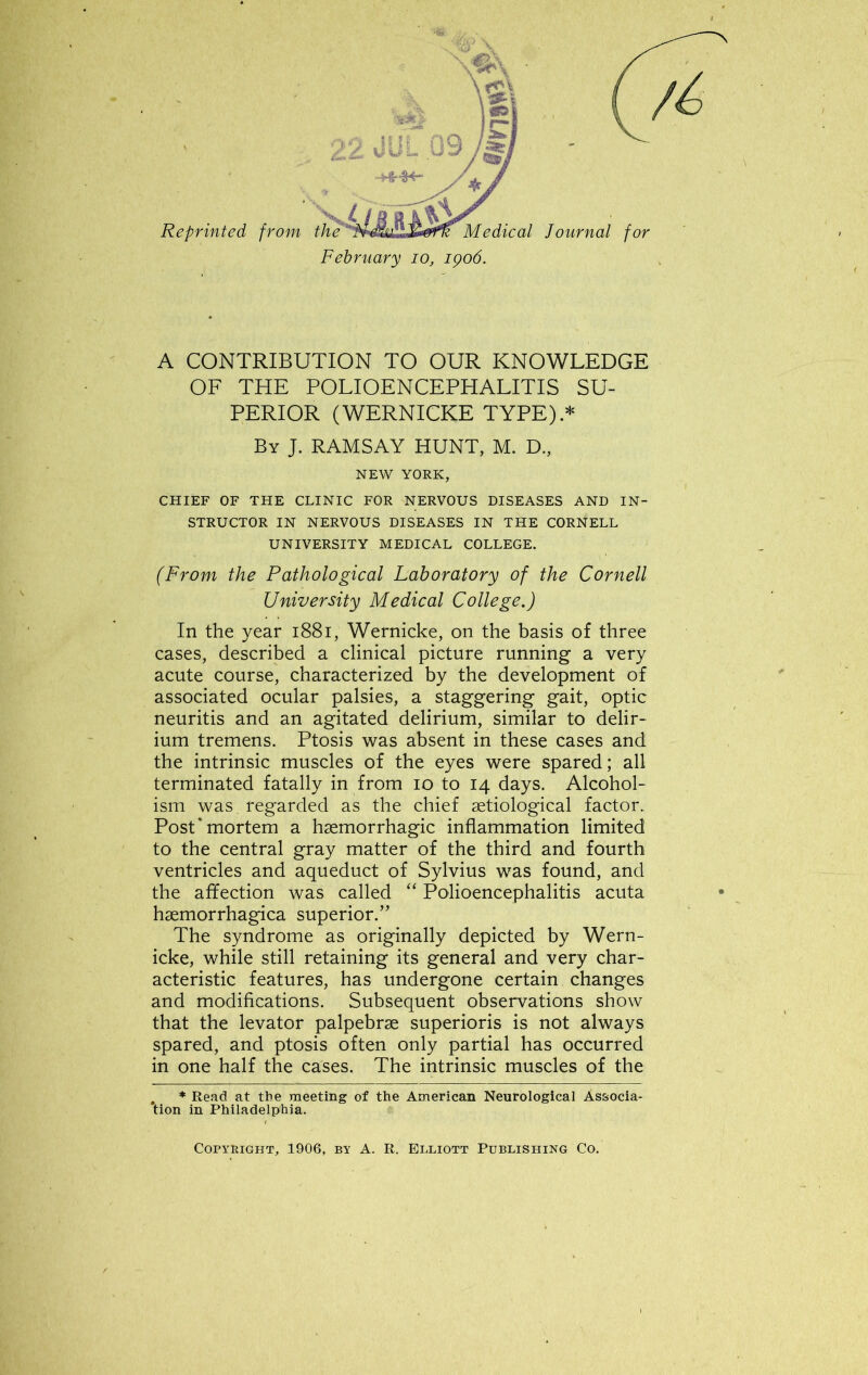 A CONTRIBUTION TO OUR KNOWLEDGE OF THE POLIOENCEPHALITIS SU- PERIOR (WERNICKE TYPE) * By J. RAMSAY HUNT, M. D., NEW YORK, CHIEF OF THE CLINIC FOR NERVOUS DISEASES AND IN- STRUCTOR IN NERVOUS DISEASES IN THE CORNELL UNIVERSITY MEDICAL COLLEGE. (From the Pathological Laboratory of the Cornell University Medical College.) In the year 1881, Wernicke, on the basis of three cases, described a clinical picture running a very acute course, characterized by the development of associated ocular palsies, a staggering gait, optic neuritis and an agitated delirium, similar to delir- ium tremens. Ptosis was absent in these cases and the intrinsic muscles of the eyes were spared; all terminated fatally in from io to 14 days. Alcohol- ism was regarded as the chief setiological factor. Post* mortem a haemorrhagic inflammation limited to the central gray matter of the third and fourth ventricles and aqueduct of Sylvius was found, and the affection was called “ Polioencephalitis acuta haemorrhagica superior.” The syndrome as originally depicted by Wern- icke, while still retaining its general and very char- acteristic features, has undergone certain changes and modifications. Subsequent observations show that the levator palpebrae superioris is not always spared, and ptosis often only partial has occurred in one half the cases. The intrinsic muscles of the * Read at the meeting of the American Neurological Associa- tion in Philadelphia. Copyright, 1906, by A. R. Elliott Publishing Co.