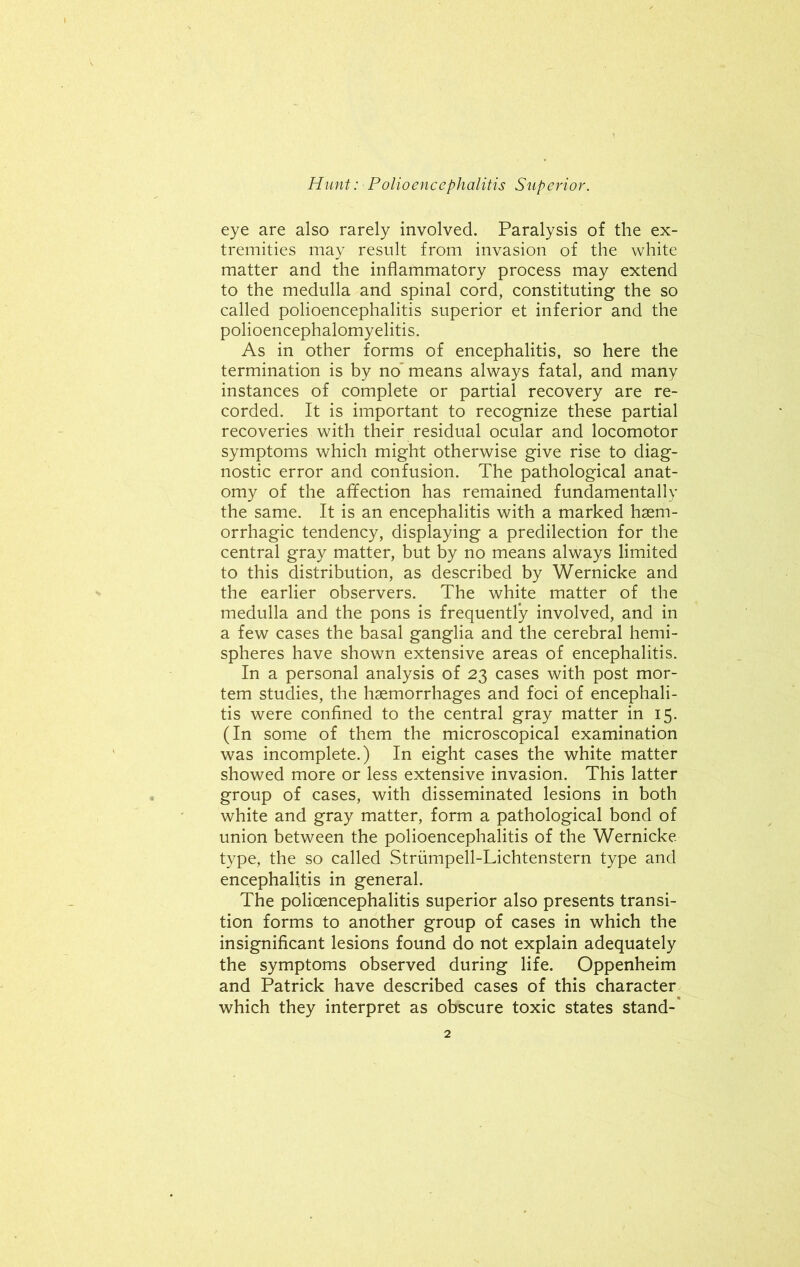 eye are also rarely involved. Paralysis of the ex- tremities may result from invasion of the white matter and the inflammatory process may extend to the medulla and spinal cord, constituting the so called polioencephalitis superior et inferior and the polioencephalomyelitis. As in other forms of encephalitis, so here the termination is by no' means always fatal, and many instances of complete or partial recovery are re- corded. It is important to recognize these partial recoveries with their residual ocular and locomotor symptoms which might otherwise give rise to diag- nostic error and confusion. The pathological anat- omy of the affection has remained fundamentally the same. It is an encephalitis with a marked haem- orrhagic tendency, displaying a predilection for the central gray matter, but by no means always limited to this distribution, as described by Wernicke and the earlier observers. The white matter of the medulla and the pons is frequently involved, and in a few cases the basal ganglia and the cerebral hemi- spheres have shown extensive areas of encephalitis. In a personal analysis of 23 cases with post mor- tem studies, the haemorrhages and foci of encephali- tis were confined to the central gray matter in 15. (In some of them the microscopical examination was incomplete.) In eight cases the white matter showed more or less extensive invasion. This latter group of cases, with disseminated lesions in both white and gray matter, form a pathological bond of union between the polioencephalitis of the Wernicke type, the so called Strumpell-Lichtenstern type and encephalitis in general. The polioencephalitis superior also presents transi- tion forms to another group of cases in which the insignificant lesions found do not explain adequately the symptoms observed during life. Oppenheim and Patrick have described cases of this character which they interpret as obscure toxic states stand-